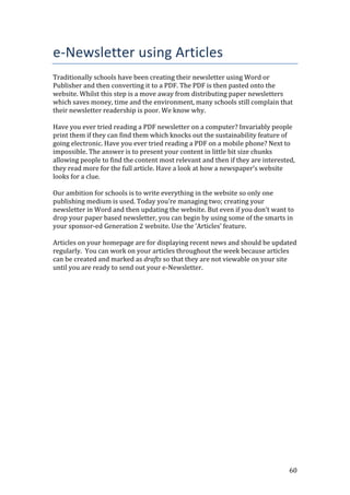 60
e-Newsletter using Articles
Traditionally schools have been creating their newsletter using Word or
Publisher and then converting it to a PDF. The PDF is then pasted onto the
website. Whilst this step is a move away from distributing paper newsletters
which saves money, time and the environment, many schools still complain that
their newsletter readership is poor. We know why.
Have you ever tried reading a PDF newsletter on a computer? Invariably people
print them if they can find them which knocks out the sustainability feature of
going electronic. Have you ever tried reading a PDF on a mobile phone? Next to
impossible. The answer is to present your content in little bit size chunks
allowing people to find the content most relevant and then if they are interested,
they read more for the full article. Have a look at how a newspaper’s website
looks for a clue.
Our ambition for schools is to write everything in the website so only one
publishing medium is used. Today you’re managing two; creating your
newsletter in Word and then updating the website. But even if you don’t want to
drop your paper based newsletter, you can begin by using some of the smarts in
your sponsor-ed Generation 2 website. Use the ‘Articles’ feature.
Articles on your homepage are for displaying recent news and should be updated
regularly. You can work on your articles throughout the week because articles
can be created and marked as drafts so that they are not viewable on your site
until you are ready to send out your e-Newsletter.
 