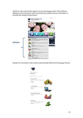 61
‘Articles’ is the content that appears on your homepage under ‘Recent News’.
Whatever you write there can be automatically copied into your newsletter to
look like the sample further below.
Articles
Sample of e-newsletter with content automatically lifted from homepage Articles
 