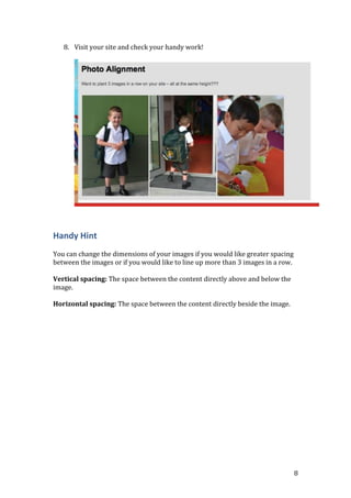 8
8. Visit your site and check your handy work!
Handy Hint
You can change the dimensions of your images if you would like greater spacing
between the images or if you would like to line up more than 3 images in a row.
Vertical spacing: The space between the content directly above and below the
image.
Horizontal spacing: The space between the content directly beside the image.
 