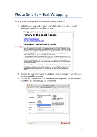 9
Photo Smarts – Text Wrapping
Want to place an image with text wrapping neatly around it?
1. Go to the page you wish to plant your photo. Put your cursor exactly
where you would like the photo to land.
2. Click on the tree (insert/edit media) and select the image you wish to use
from the Ajax File Manager.
3. Click on the “Appearance” tab and select your alignment (in this case we
would like the photo to appear on the left).
 