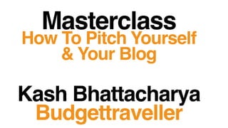 Masterclass
How To Pitch Yourself
& Your Blog
Kash Bhattacharya
Budgettraveller
 