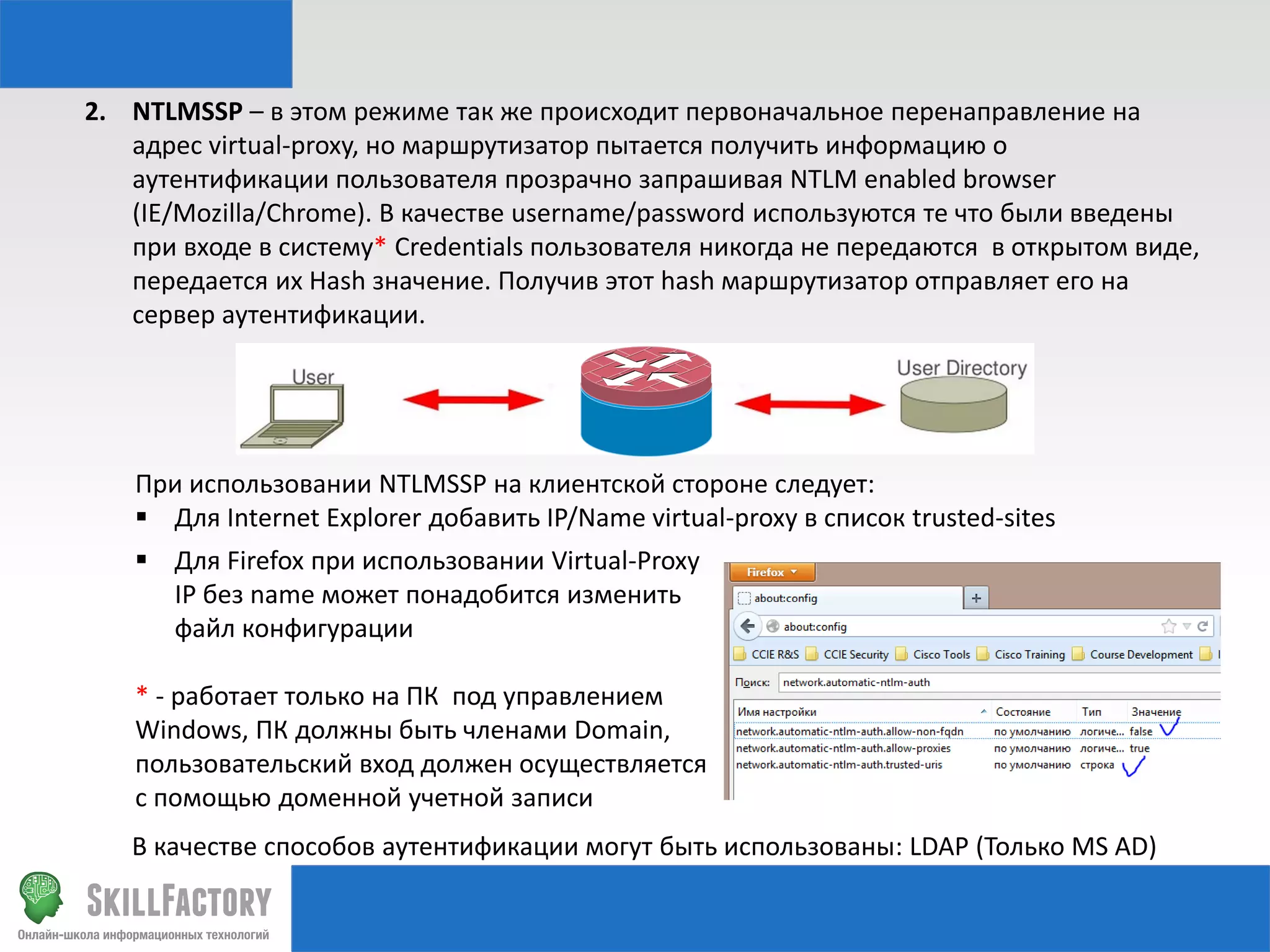 2. NTLMSSP – в этом режиме так же происходит первоначальное перенаправление на
адрес virtual-proxy, но маршрутизатор пытается получить информацию о
аутентификации пользователя прозрачно запрашивая NTLM enabled browser
(IE/Mozilla/Chrome). В качестве username/password используются те что были введены
при входе в систему* Credentials пользователя никогда не передаются в открытом виде,
передается их Hash значение. Получив этот hash маршрутизатор отправляет его на
сервер аутентификации.

При использовании NTLMSSP на клиентской стороне следует:
 Для Internet Explorer добавить IP/Name virtual-proxy в список trusted-sites
 Для Firefox при использовании Virtual-Proxy
IP без name может понадобится изменить
файл конфигурации
* - работает только на ПК под управлением
Windows, ПК должны быть членами Domain,
пользовательский вход должен осуществляется
с помощью доменной учетной записи
В качестве способов аутентификации могут быть использованы: LDAP (Только MS AD)

 