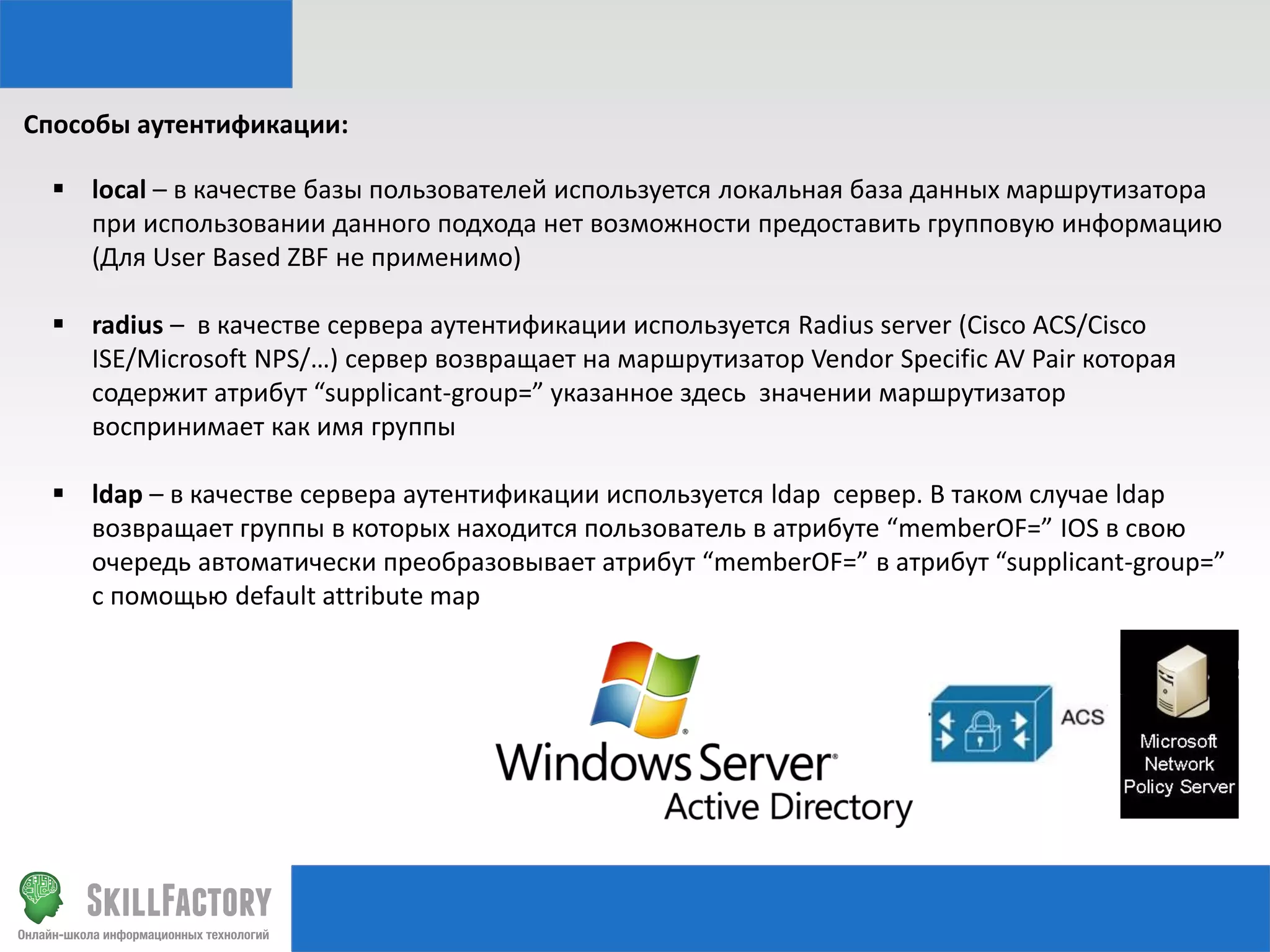 Способы аутентификации:
 local – в качестве базы пользователей используется локальная база данных маршрутизатора
при использовании данного подхода нет возможности предоставить групповую информацию
(Для User Based ZBF не применимо)
 radius – в качестве сервера аутентификации используется Radius server (Cisco ACS/Cisco
ISE/Microsoft NPS/…) сервер возвращает на маршрутизатор Vendor Specific AV Pair которая
содержит атрибут “supplicant-group=” указанное здесь значении маршрутизатор
воспринимает как имя группы

 ldap – в качестве сервера аутентификации используется ldap сервер. В таком случае ldap
возвращает группы в которых находится пользователь в атрибуте “memberOF=” IOS в свою
очередь автоматически преобразовывает атрибут “memberOF=” в атрибут “supplicant-group=”
с помощью default attribute map

 