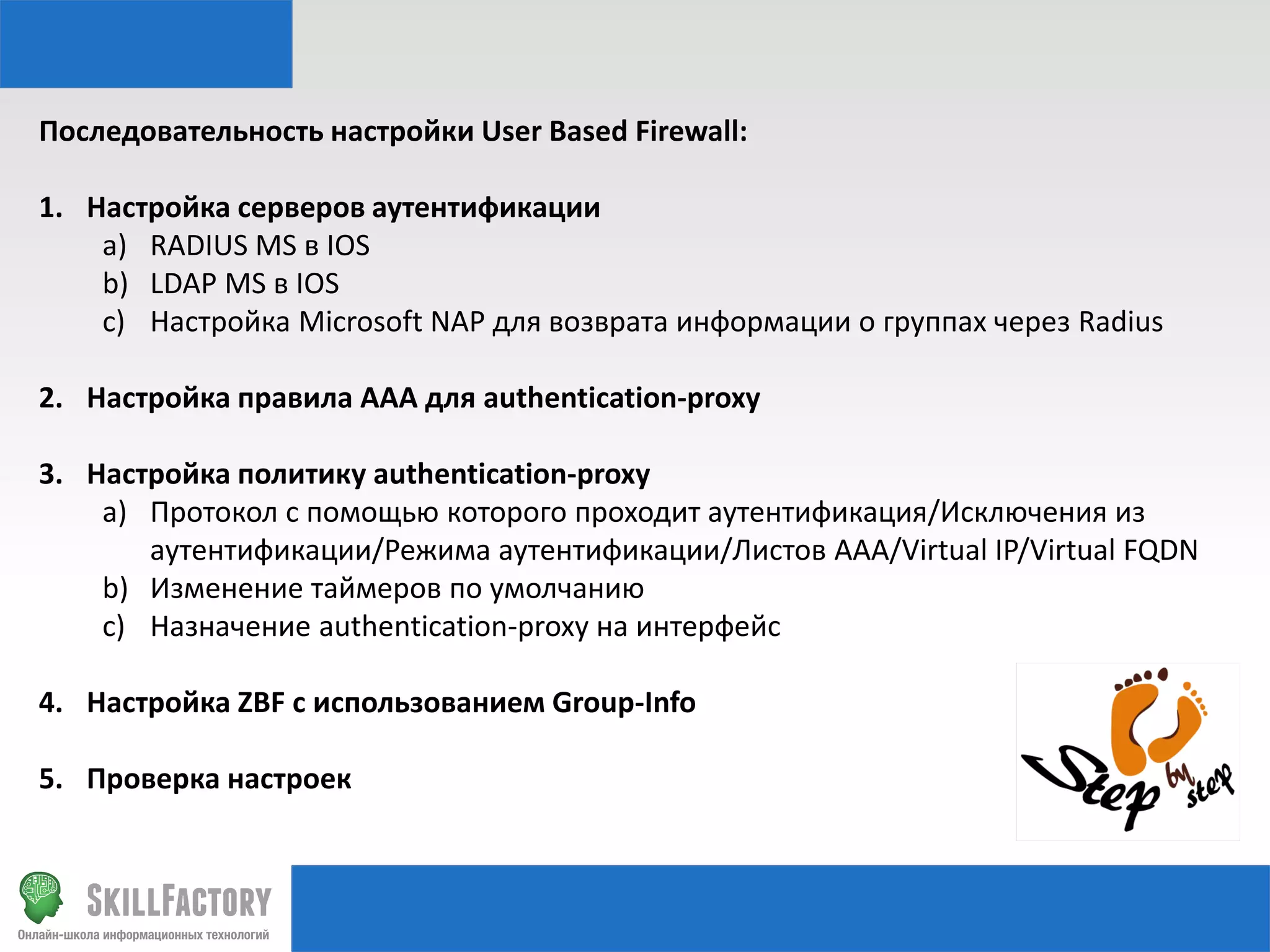 Последовательность настройки User Based Firewall:
1. Настройка серверов аутентификации
a) RADIUS MS в IOS
b) LDAP MS в IOS
c) Настройка Microsoft NAP для возврата информации о группах через Radius
2. Настройка правила AAA для authentication-proxy
3. Настройка политику authentication-proxy
a) Протокол с помощью которого проходит аутентификация/Исключения из
аутентификации/Режима аутентификации/Листов AAA/Virtual IP/Virtual FQDN
b) Изменение таймеров по умолчанию
c) Назначение authentication-proxy на интерфейс
4. Настройка ZBF с использованием Group-Info
5. Проверка настроек

 