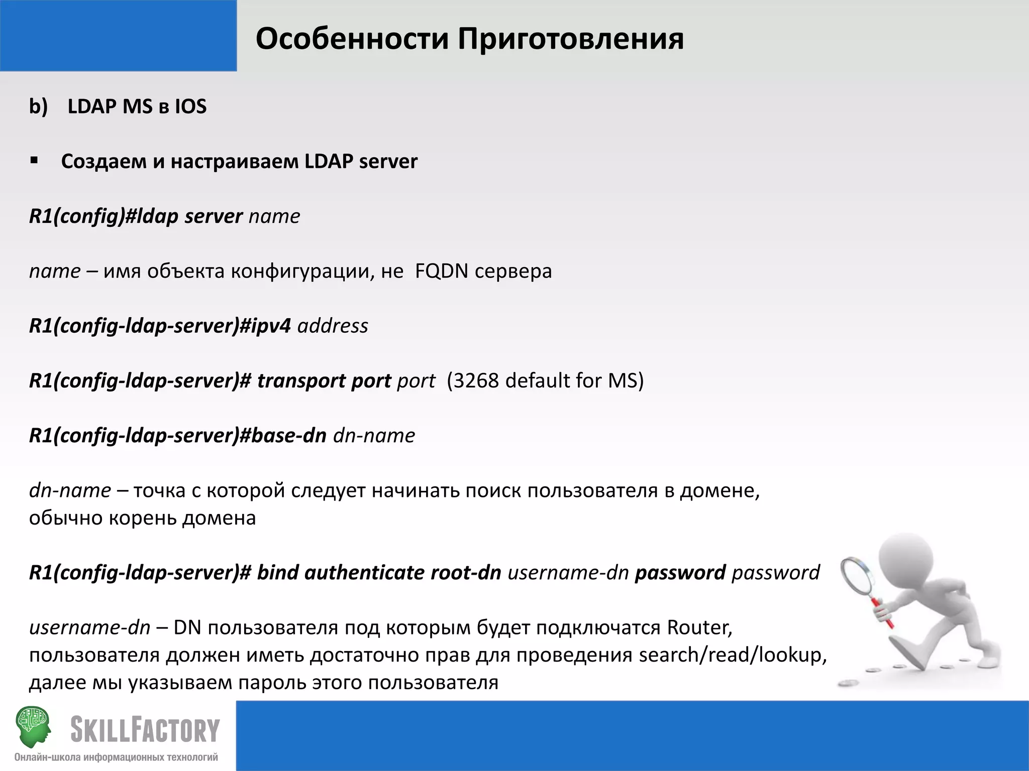 Особенности Приготовления
b) LDAP MS в IOS
 Создаем и настраиваем LDAP server
R1(config)#ldap server name
name – имя объекта конфигурации, не FQDN сервера
R1(config-ldap-server)#ipv4 address
R1(config-ldap-server)# transport port port (3268 default for MS)
R1(config-ldap-server)#base-dn dn-name

dn-name – точка с которой следует начинать поиск пользователя в домене,
обычно корень домена
R1(config-ldap-server)# bind authenticate root-dn username-dn password password
username-dn – DN пользователя под которым будет подключатся Router,
пользователя должен иметь достаточно прав для проведения search/read/lookup,
далее мы указываем пароль этого пользователя

 