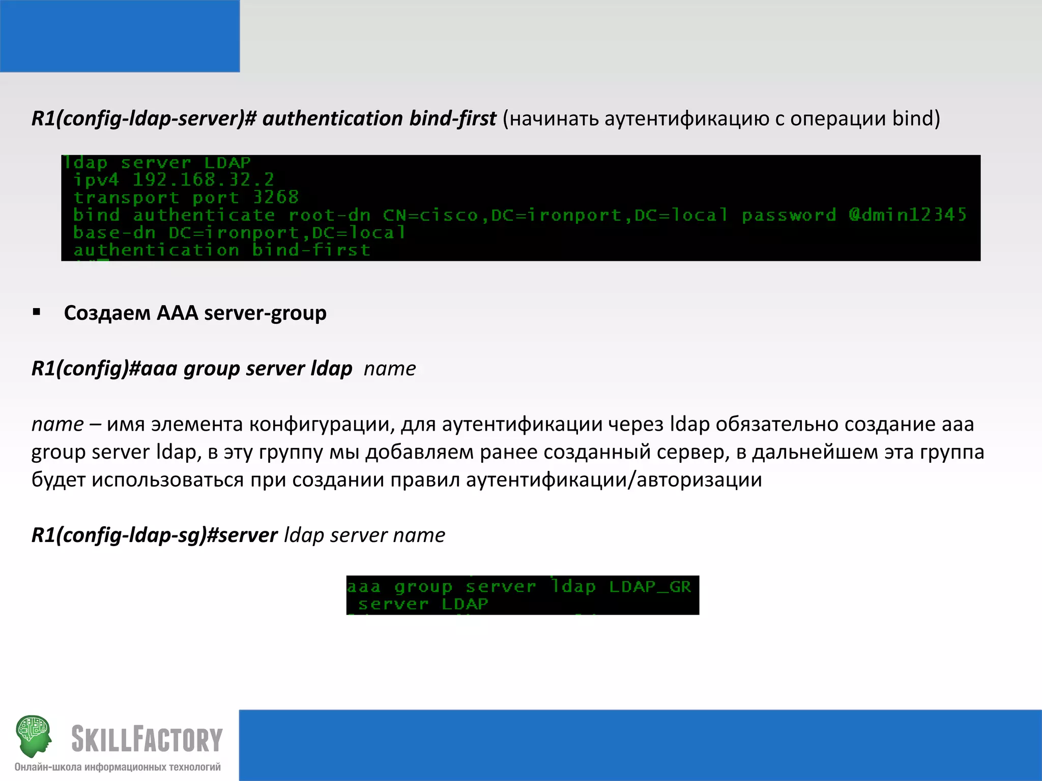 R1(config-ldap-server)# authentication bind-first (начинать аутентификацию с операции bind)

 Создаем AAA server-group
R1(config)#aaa group server ldap name

name – имя элемента конфигурации, для аутентификации через ldap обязательно создание aaa
group server ldap, в эту группу мы добавляем ранее созданный сервер, в дальнейшем эта группа
будет использоваться при создании правил аутентификации/авторизации
R1(config-ldap-sg)#server ldap server name

 