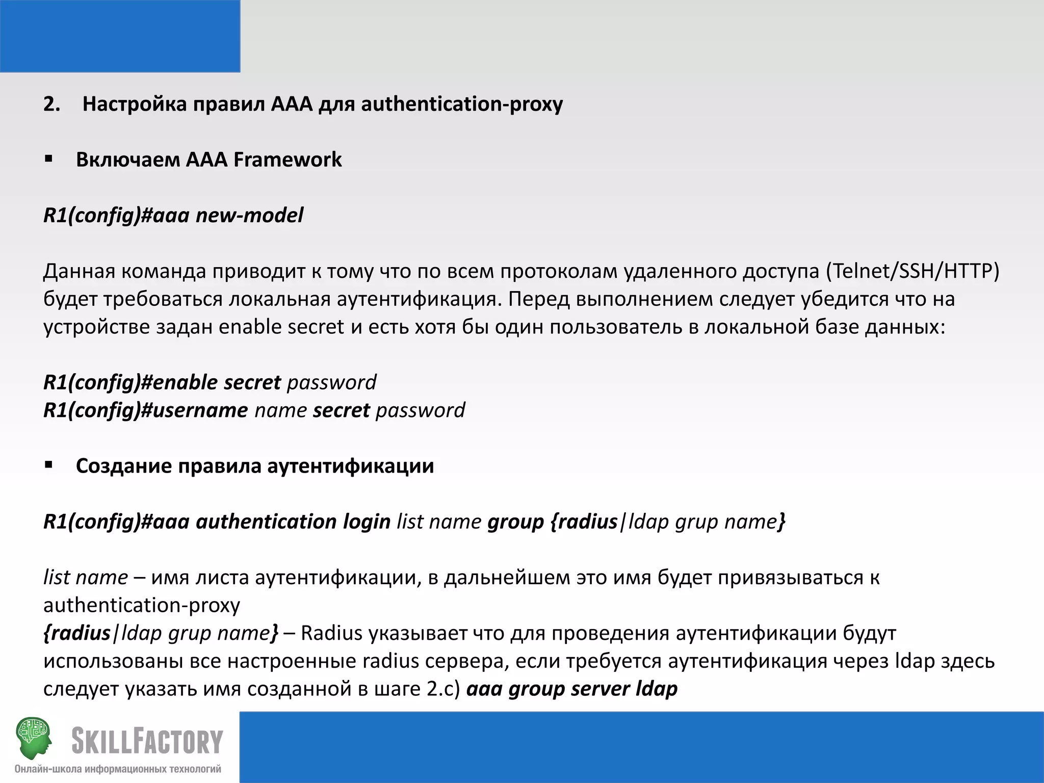 2. Настройка правил AAA для authentication-proxy
 Включаем AAA Framework
R1(config)#aaa new-model
Данная команда приводит к тому что по всем протоколам удаленного доступа (Telnet/SSH/HTTP)
будет требоваться локальная аутентификация. Перед выполнением следует убедится что на
устройстве задан enable secret и есть хотя бы один пользователь в локальной базе данных:
R1(config)#enable secret password
R1(config)#username name secret password

 Создание правила аутентификации
R1(config)#aaa authentication login list name group {radius|ldap grup name}
list name – имя листа аутентификации, в дальнейшем это имя будет привязываться к
authentication-proxy
{radius|ldap grup name} – Radius указывает что для проведения аутентификации будут
использованы все настроенные radius сервера, если требуется аутентификация через ldap здесь
следует указать имя созданной в шаге 2.с) aaa group server ldap

 