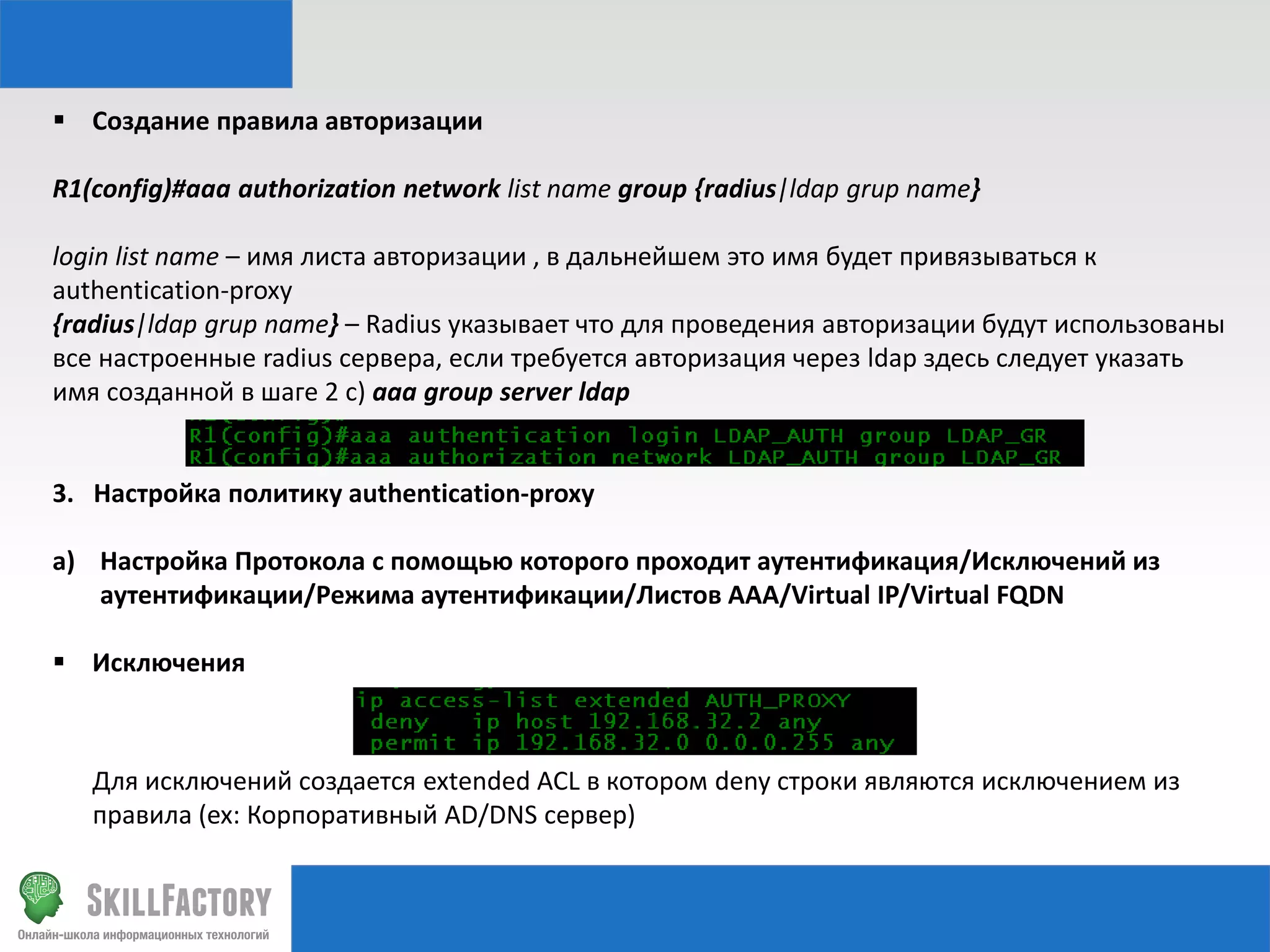  Создание правила авторизации
R1(config)#aaa authorization network list name group {radius|ldap grup name}
login list name – имя листа авторизации , в дальнейшем это имя будет привязываться к
authentication-proxy
{radius|ldap grup name} – Radius указывает что для проведения авторизации будут использованы
все настроенные radius сервера, если требуется авторизация через ldap здесь следует указать
имя созданной в шаге 2 с) aaa group server ldap

3. Настройка политику authentication-proxy
a) Настройка Протокола с помощью которого проходит аутентификация/Исключений из
аутентификации/Режима аутентификации/Листов AAA/Virtual IP/Virtual FQDN
 Исключения

Для исключений создается extended ACL в котором deny строки являются исключением из
правила (ex: Корпоративный AD/DNS сервер)

 