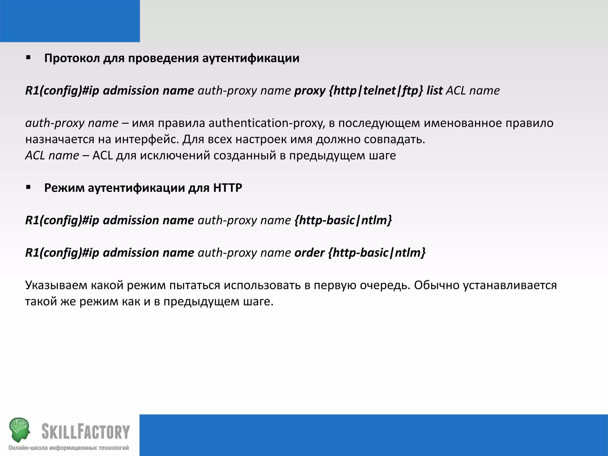  Протокол для проведения аутентификации
R1(config)#ip admission name auth-proxy name proxy {http|telnet|ftp} list ACL name
auth-proxy name – имя правила authentication-proxy, в последующем именованное правило
назначается на интерфейс. Для всех настроек имя должно совпадать.
ACL name – ACL для исключений созданный в предыдущем шаге
 Режим аутентификации для HTTP
R1(config)#ip admission name auth-proxy name {http-basic|ntlm}
R1(config)#ip admission name auth-proxy name order {http-basic|ntlm}
Указываем какой режим пытаться использовать в первую очередь. Обычно устанавливается
такой же режим как и в предыдущем шаге.

 