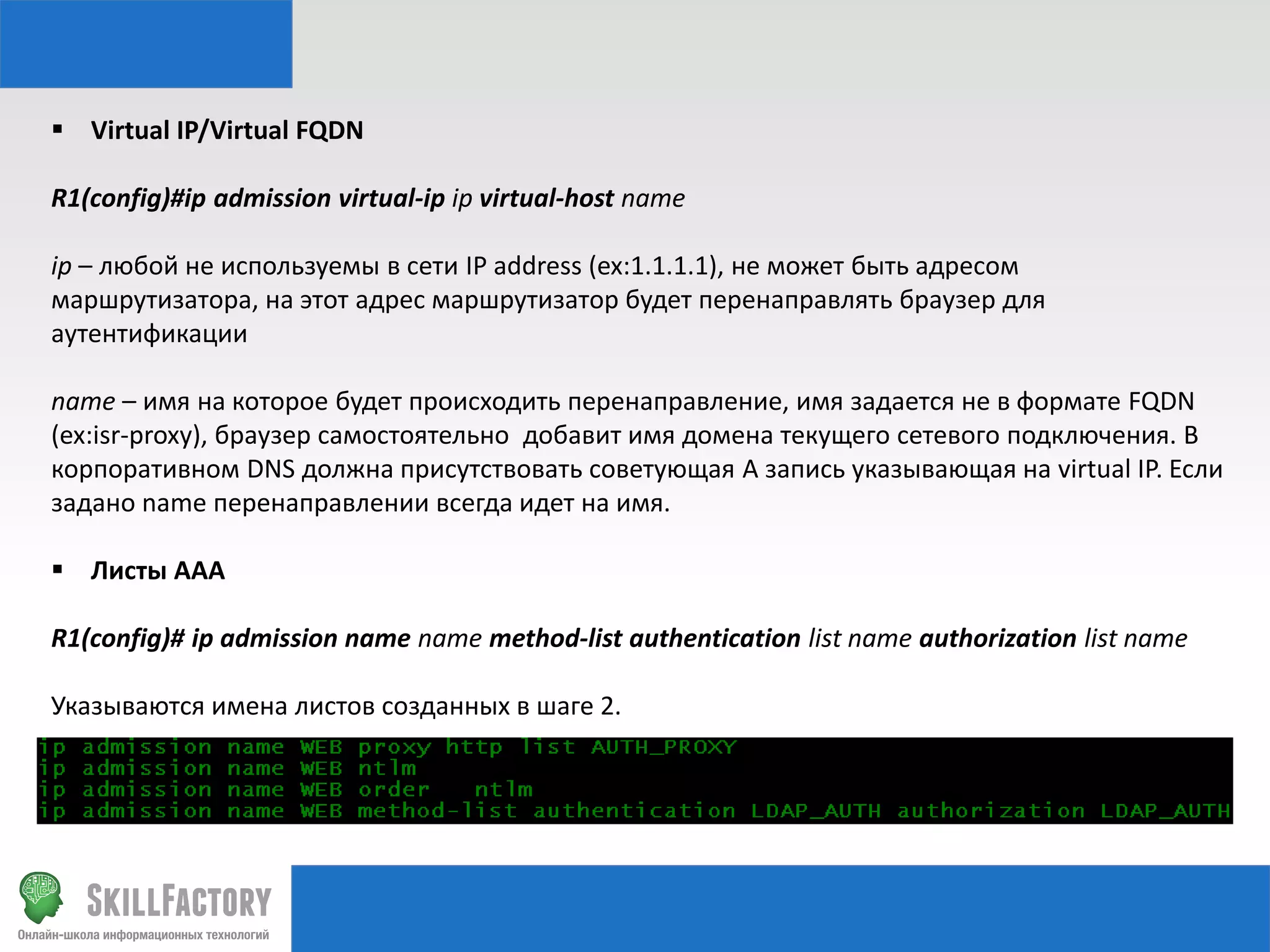  Virtual IP/Virtual FQDN
R1(config)#ip admission virtual-ip ip virtual-host name
ip – любой не используемы в сети IP address (ex:1.1.1.1), не может быть адресом
маршрутизатора, на этот адрес маршрутизатор будет перенаправлять браузер для
аутентификации
name – имя на которое будет происходить перенаправление, имя задается не в формате FQDN
(ex:isr-proxy), браузер самостоятельно добавит имя домена текущего сетевого подключения. В
корпоративном DNS должна присутствовать советующая A запись указывающая на virtual IP. Если
задано name перенаправлении всегда идет на имя.
 Листы AAA
R1(config)# ip admission name name method-list authentication list name authorization list name

Указываются имена листов созданных в шаге 2.

 
