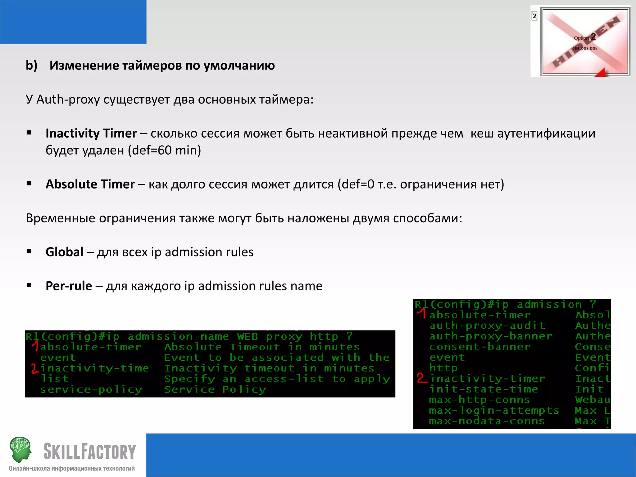 b) Изменение таймеров по умолчанию
У Auth-proxy существует два основных таймера:
 Inactivity Timer – сколько сессия может быть неактивной прежде чем кеш аутентификации
будет удален (def=60 min)
 Absolute Timer – как долго сессия может длится (def=0 т.е. ограничения нет)
Временные ограничения также могут быть наложены двумя способами:
 Global – для всех ip admission rules
 Per-rule – для каждого ip admission rules name

 
