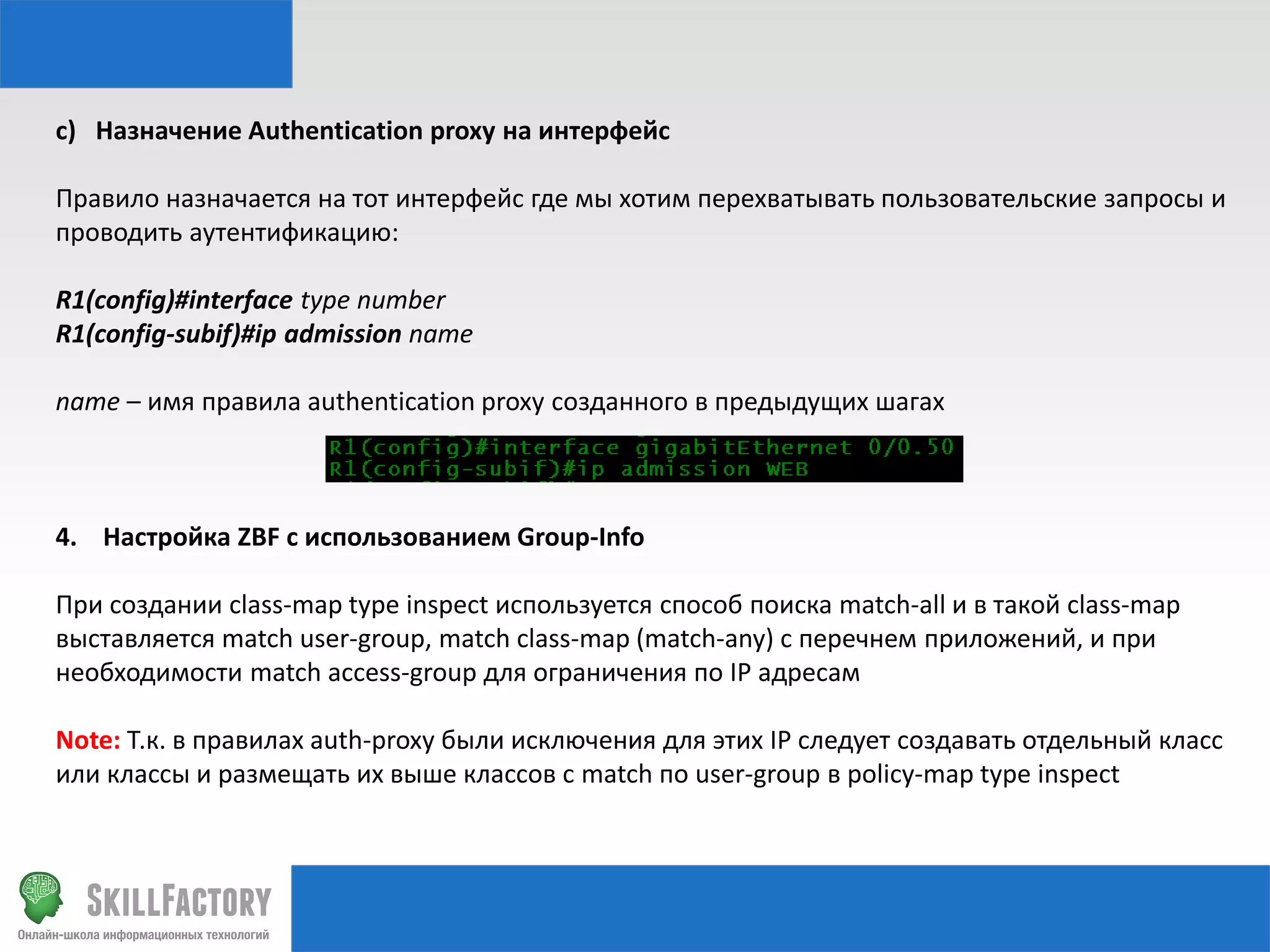 c) Назначение Authentication proxy на интерфейс
Правило назначается на тот интерфейс где мы хотим перехватывать пользовательские запросы и
проводить аутентификацию:
R1(config)#interface type number
R1(config-subif)#ip admission name
name – имя правила authentication proxy созданного в предыдущих шагах

4. Настройка ZBF с использованием Group-Info
При создании class-map type inspect используется способ поиска match-all и в такой class-map
выставляется match user-group, match class-map (match-any) с перечнем приложений, и при
необходимости match access-group для ограничения по IP адресам
Note: Т.к. в правилах auth-proxy были исключения для этих IP следует создавать отдельный класс
или классы и размещать их выше классов с match по user-group в policy-map type inspect

 