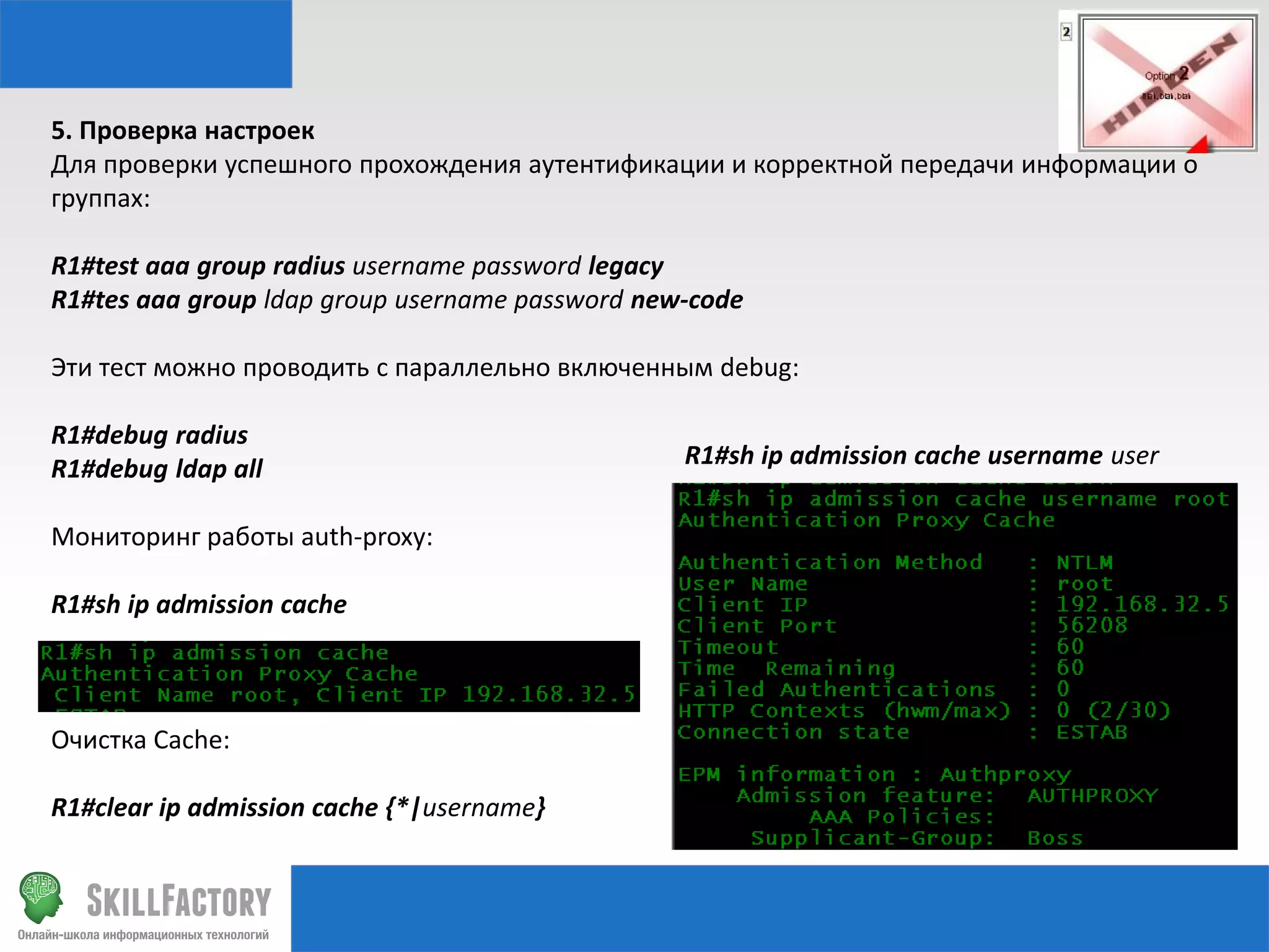 5. Проверка настроек
Для проверки успешного прохождения аутентификации и корректной передачи информации о
группах:
R1#test aaa group radius username password legacy
R1#tes aaa group ldap group username password new-code
Эти тест можно проводить с параллельно включенным debug:
R1#debug radius
R1#debug ldap all
Мониторинг работы auth-proxy:
R1#sh ip admission cache

Очистка Cache:
R1#clear ip admission cache {*|username}

R1#sh ip admission cache username user

 