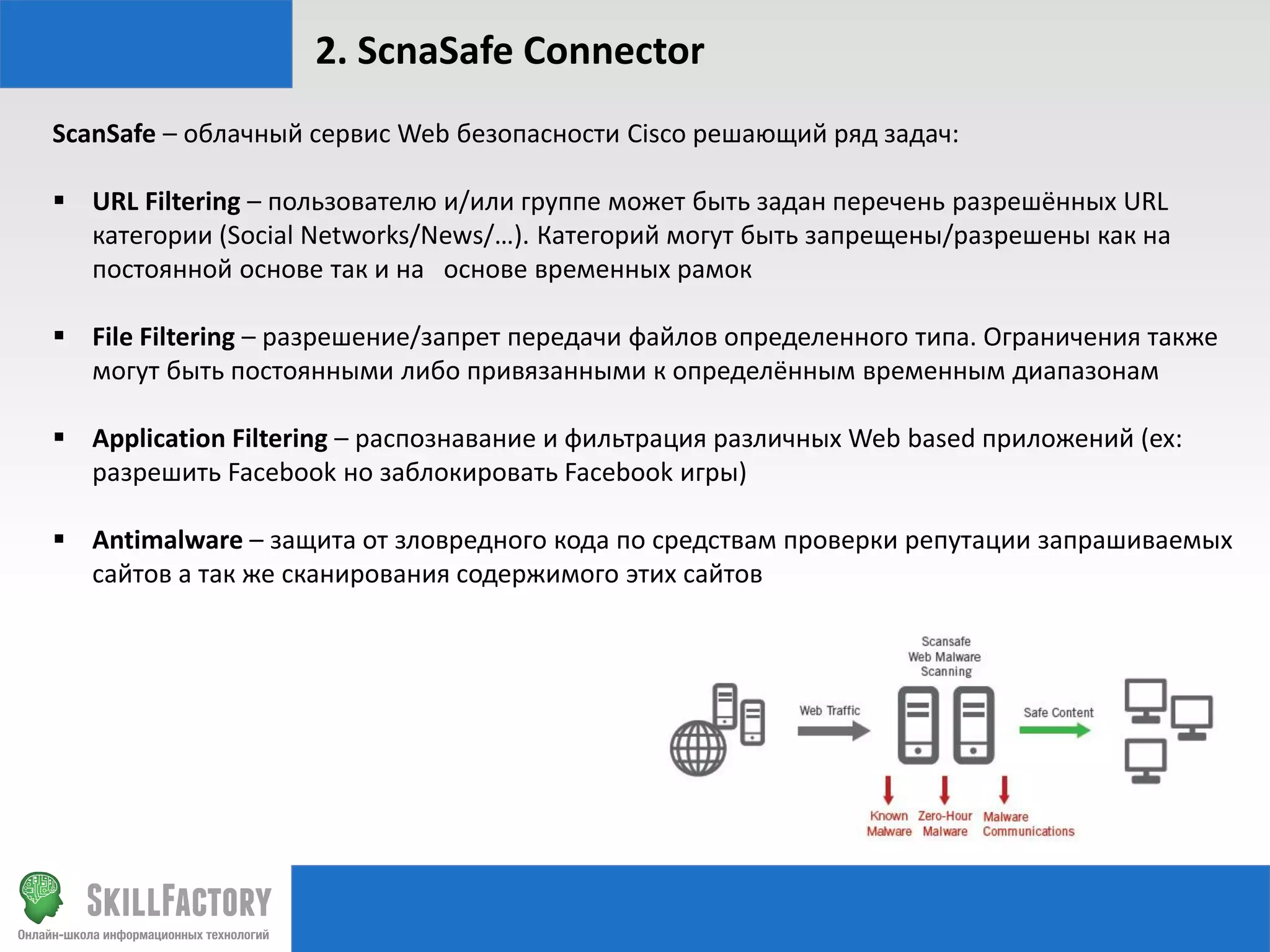 2. ScnaSafe Connector
ScanSafe – облачный сервис Web безопасности Cisco решающий ряд задач:
 URL Filtering – пользователю и/или группе может быть задан перечень разрешённых URL
категории (Social Networks/News/…). Категорий могут быть запрещены/разрешены как на
постоянной основе так и на основе временных рамок
 File Filtering – разрешение/запрет передачи файлов определенного типа. Ограничения также
могут быть постоянными либо привязанными к определённым временным диапазонам
 Application Filtering – распознавание и фильтрация различных Web based приложений (ex:
разрешить Facebook но заблокировать Facebook игры)
 Antimalware – защита от зловредного кода по средствам проверки репутации запрашиваемых
сайтов а так же сканирования содержимого этих сайтов

 
