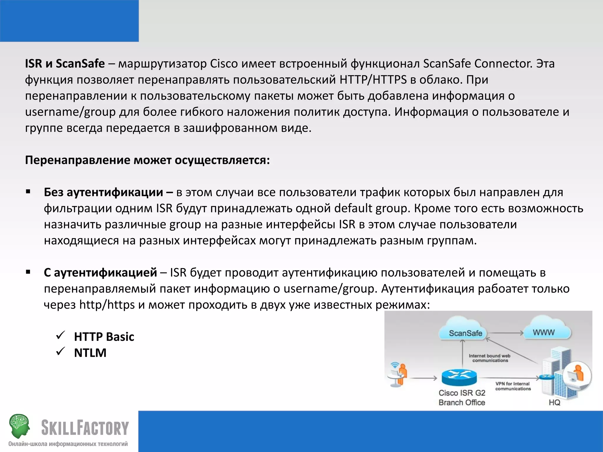 ISR и ScanSafe – маршрутизатор Cisco имеет встроенный функционал ScanSafe Connector. Эта
функция позволяет перенаправлять пользовательский HTTP/HTTPS в облако. При
перенаправлении к пользовательскому пакеты может быть добавлена информация о
username/group для более гибкого наложения политик доступа. Информация о пользователе и
группе всегда передается в зашифрованном виде.
Перенаправление может осуществляется:
 Без аутентификации – в этом случаи все пользователи трафик которых был направлен для
фильтрации одним ISR будут принадлежать одной default group. Кроме того есть возможность
назначить различные group на разные интерфейсы ISR в этом случае пользователи
находящиеся на разных интерфейсах могут принадлежать разным группам.
 С аутентификацией – ISR будет проводит аутентификацию пользователей и помещать в
перенаправляемый пакет информацию о username/group. Аутентификация рабоатет только
через http/https и может проходить в двух уже известных режимах:

 HTTP Basic
 NTLM

 