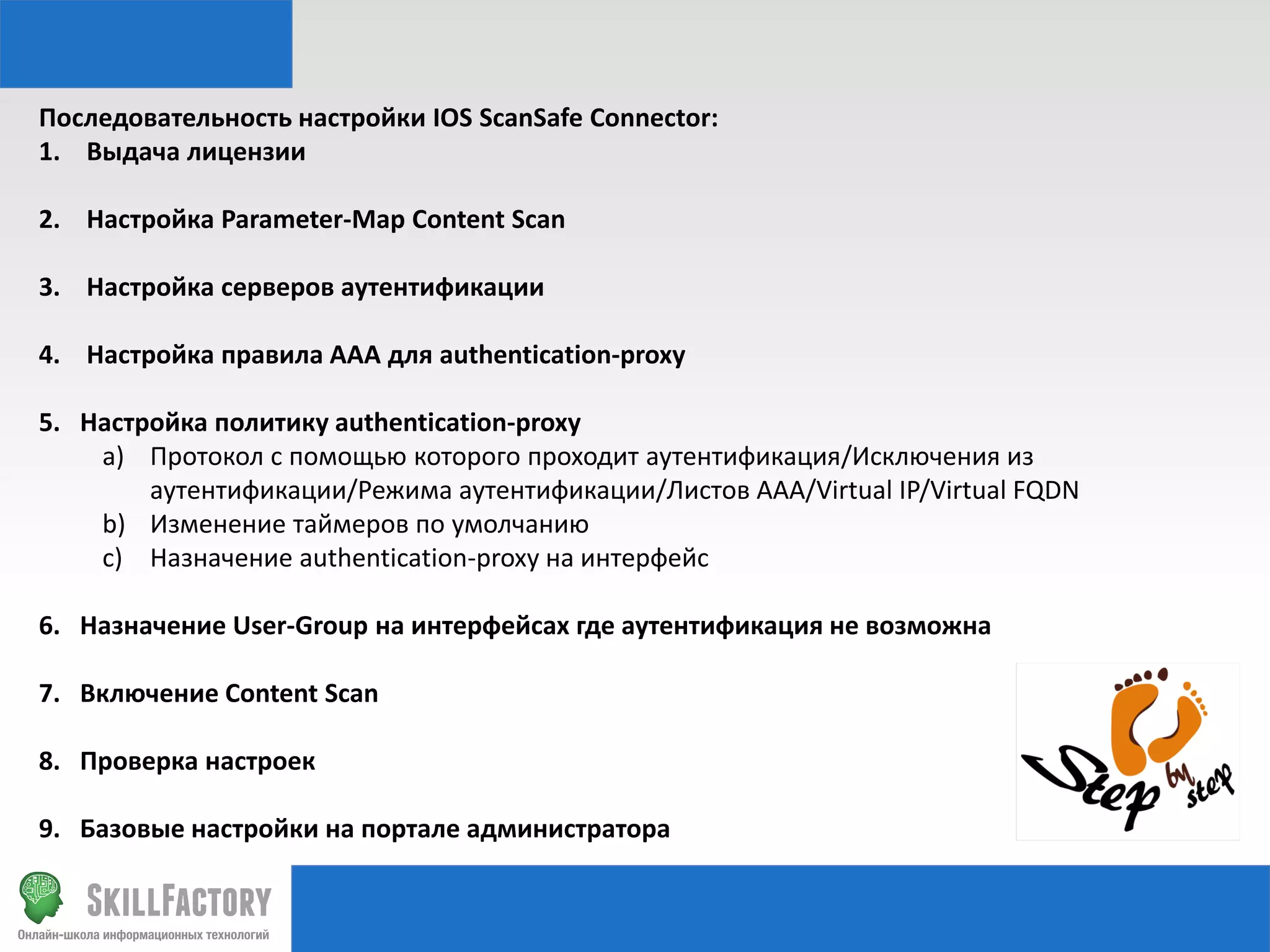 Последовательность настройки IOS ScanSafe Connector:
1. Выдача лицензии
2. Настройка Parameter-Map Content Scan
3. Настройка серверов аутентификации
4. Настройка правила AAA для authentication-proxy

5. Настройка политику authentication-proxy
a) Протокол с помощью которого проходит аутентификация/Исключения из
аутентификации/Режима аутентификации/Листов AAA/Virtual IP/Virtual FQDN
b) Изменение таймеров по умолчанию
c) Назначение authentication-proxy на интерфейс
6. Назначение User-Group на интерфейсах где аутентификация не возможна
7. Включение Content Scan
8. Проверка настроек

9. Базовые настройки на портале администратора

 