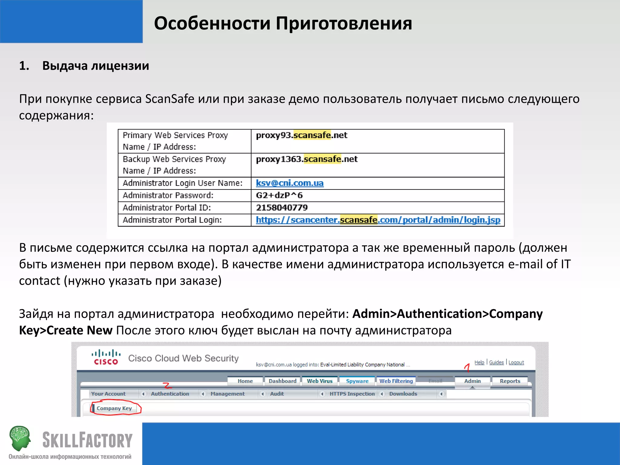 Особенности Приготовления
1. Выдача лицензии
При покупке сервиса ScanSafe или при заказе демо пользователь получает письмо следующего
содержания:

В письме содержится ссылка на портал администратора а так же временный пароль (должен
быть изменен при первом входе). В качестве имени администратора используется e-mail of IT
contact (нужно указать при заказе)
Зайдя на портал администратора необходимо перейти: Admin>Authentication>Company
Key>Create New После этого ключ будет выслан на почту администратора

 