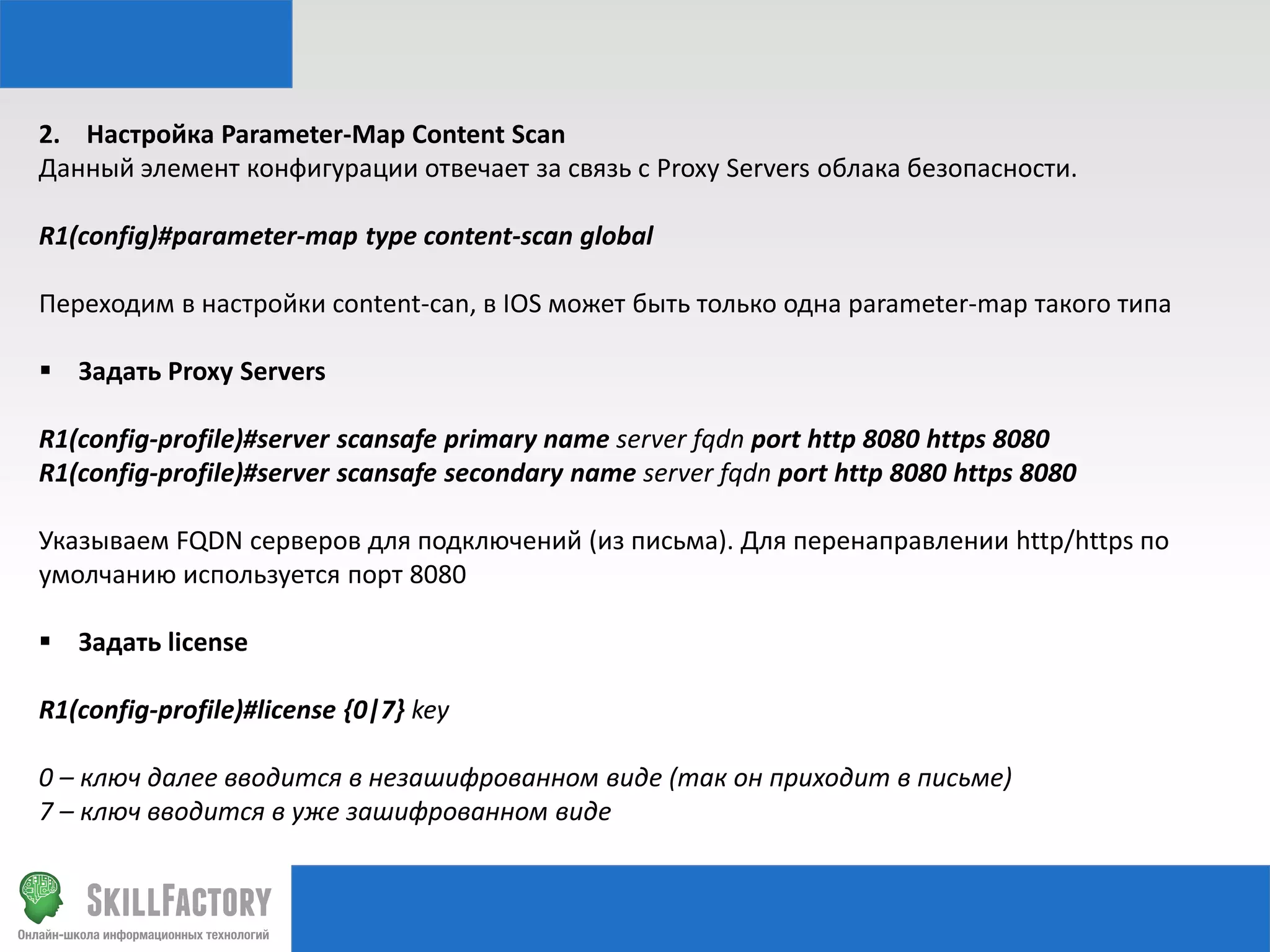 2. Настройка Parameter-Map Content Scan
Данный элемент конфигурации отвечает за связь с Proxy Servers облака безопасности.
R1(config)#parameter-map type content-scan global
Переходим в настройки content-can, в IOS может быть только одна parameter-map такого типа

 Задать Proxy Servers
R1(config-profile)#server scansafe primary name server fqdn port http 8080 https 8080
R1(config-profile)#server scansafe secondary name server fqdn port http 8080 https 8080
Указываем FQDN серверов для подключений (из письма). Для перенаправлении http/https по
умолчанию используется порт 8080
 Задать license
R1(config-profile)#license {0|7} key
0 – ключ далее вводится в незашифрованном виде (так он приходит в письме)
7 – ключ вводится в уже зашифрованном виде

 