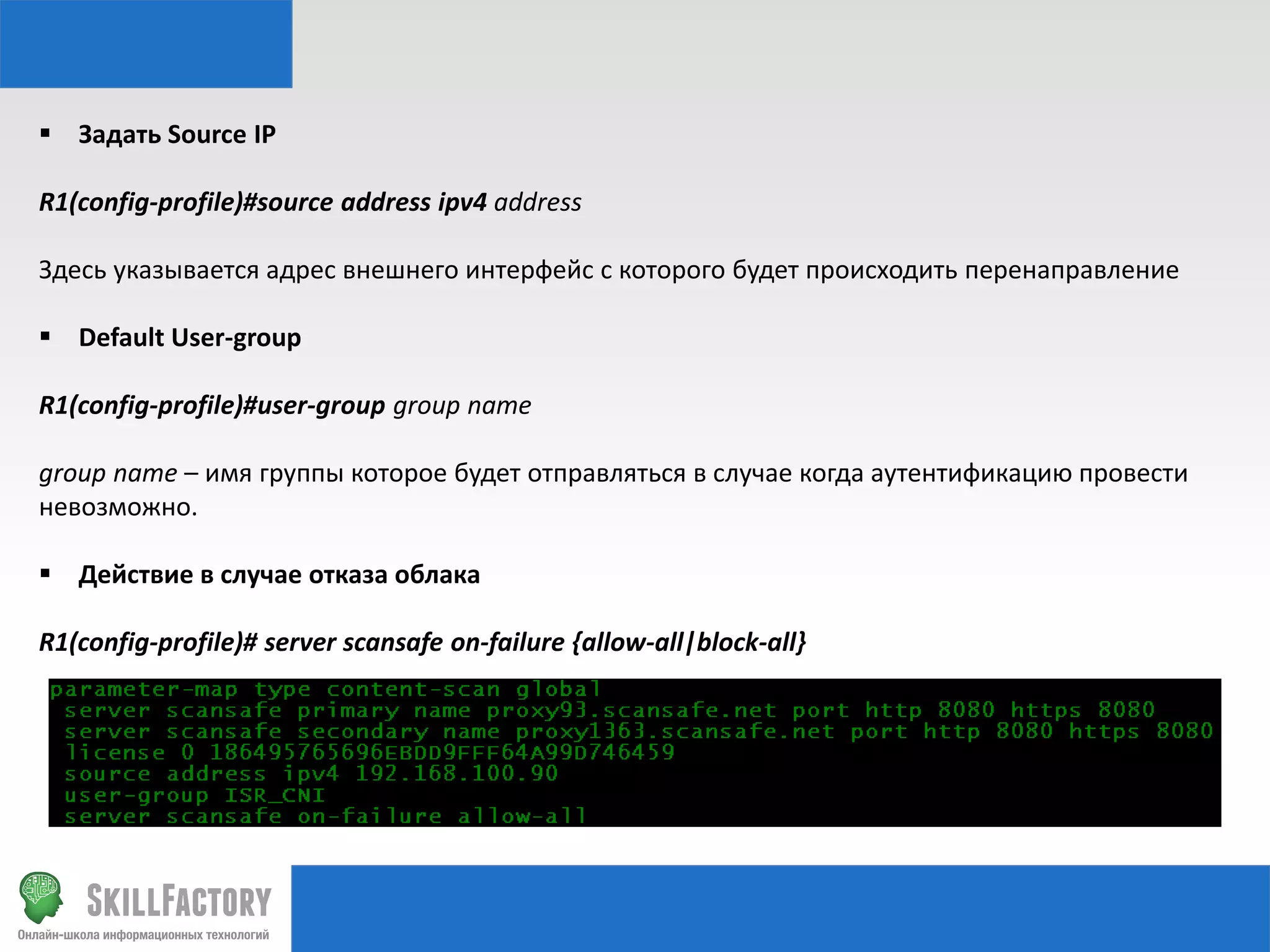  Задать Source IP
R1(config-profile)#source address ipv4 address
Здесь указывается адрес внешнего интерфейс с которого будет происходить перенаправление
 Default User-group
R1(config-profile)#user-group group name
group name – имя группы которое будет отправляться в случае когда аутентификацию провести
невозможно.
 Действие в случае отказа облака
R1(config-profile)# server scansafe on-failure {allow-all|block-all}

 