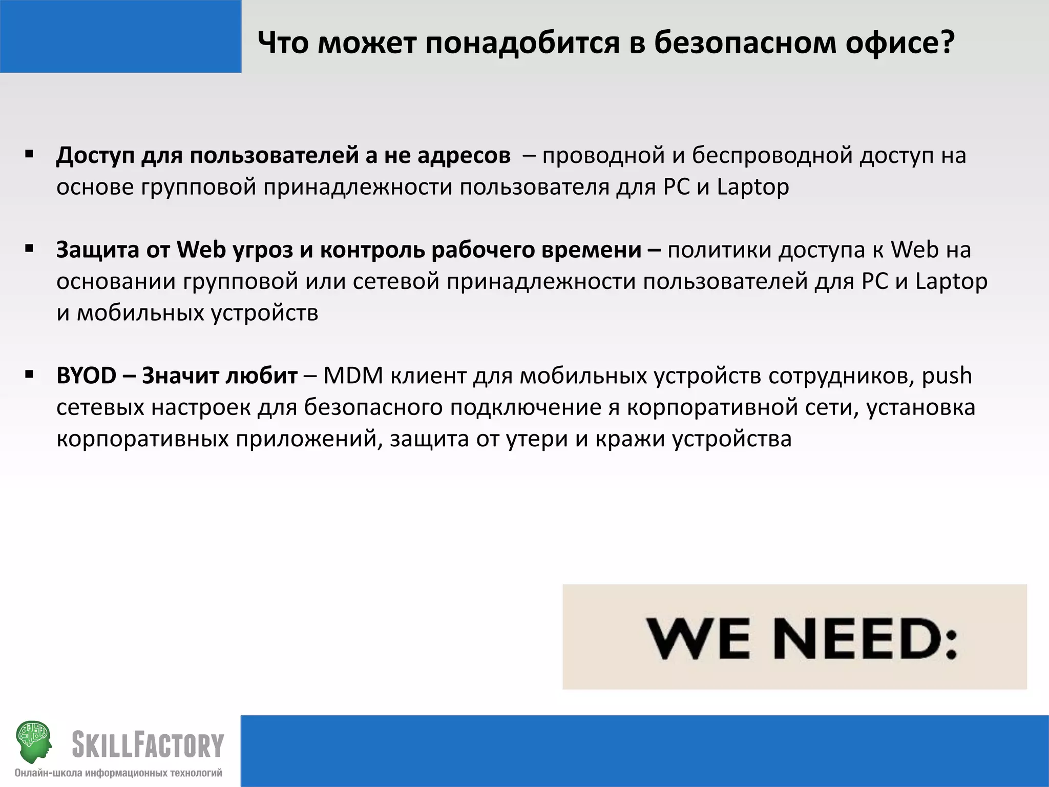 Что может понадобится в безопасном офисе?
 Доступ для пользователей а не адресов – проводной и беспроводной доступ на
основе групповой принадлежности пользователя для PC и Laptop
 Защита от Web угроз и контроль рабочего времени – политики доступа к Web на
основании групповой или сетевой принадлежности пользователей для PC и Laptop
и мобильных устройств
 BYOD – Значит любит – MDM клиент для мобильных устройств сотрудников, push
сетевых настроек для безопасного подключение я корпоративной сети, установка
корпоративных приложений, защита от утери и кражи устройства

 
