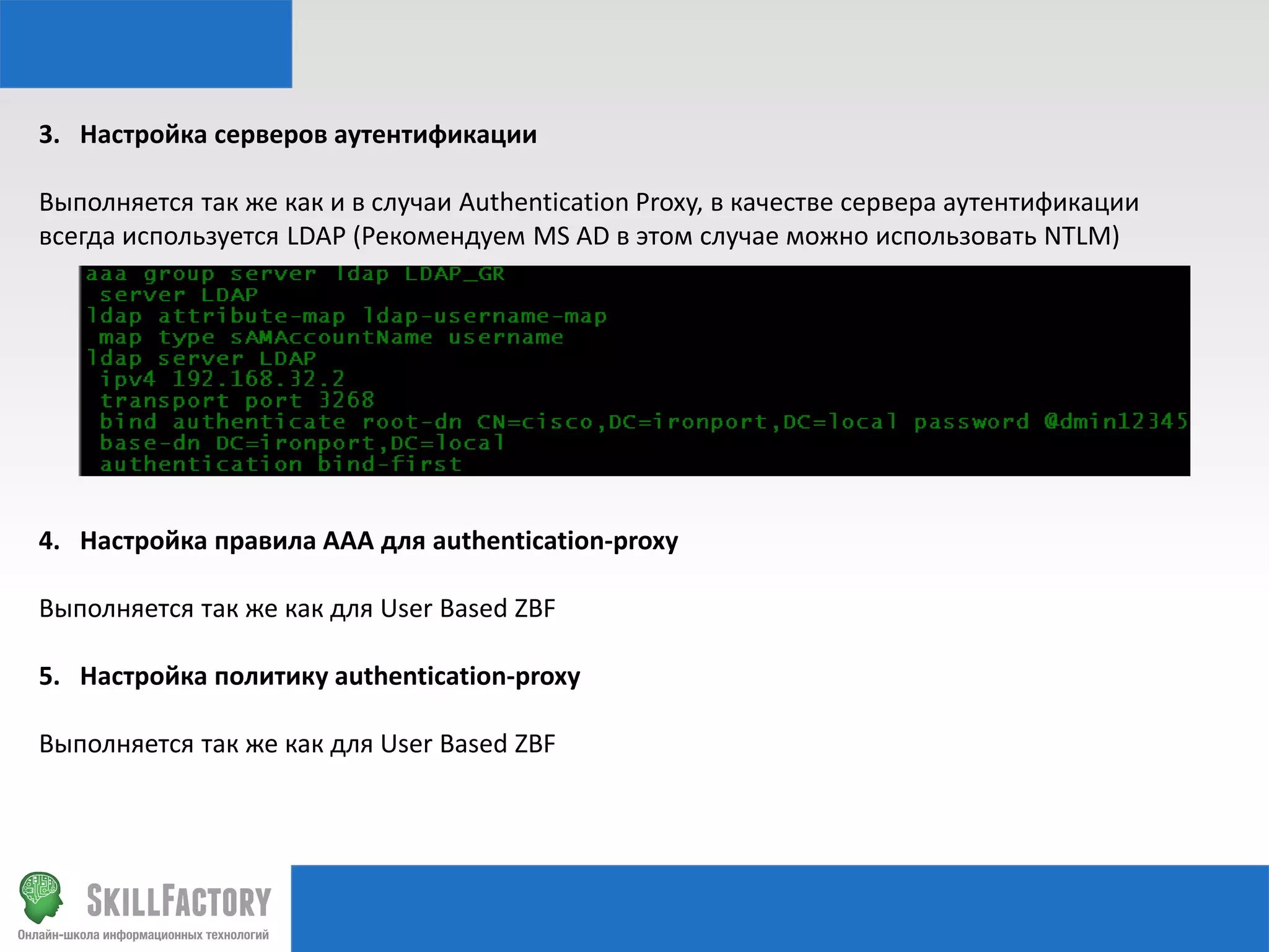 3. Настройка серверов аутентификации
Выполняется так же как и в случаи Authentication Proxy, в качестве сервера аутентификации
всегда используется LDAP (Рекомендуем MS AD в этом случае можно использовать NTLM)

4. Настройка правила AAA для authentication-proxy
Выполняется так же как для User Based ZBF
5. Настройка политику authentication-proxy

Выполняется так же как для User Based ZBF

 