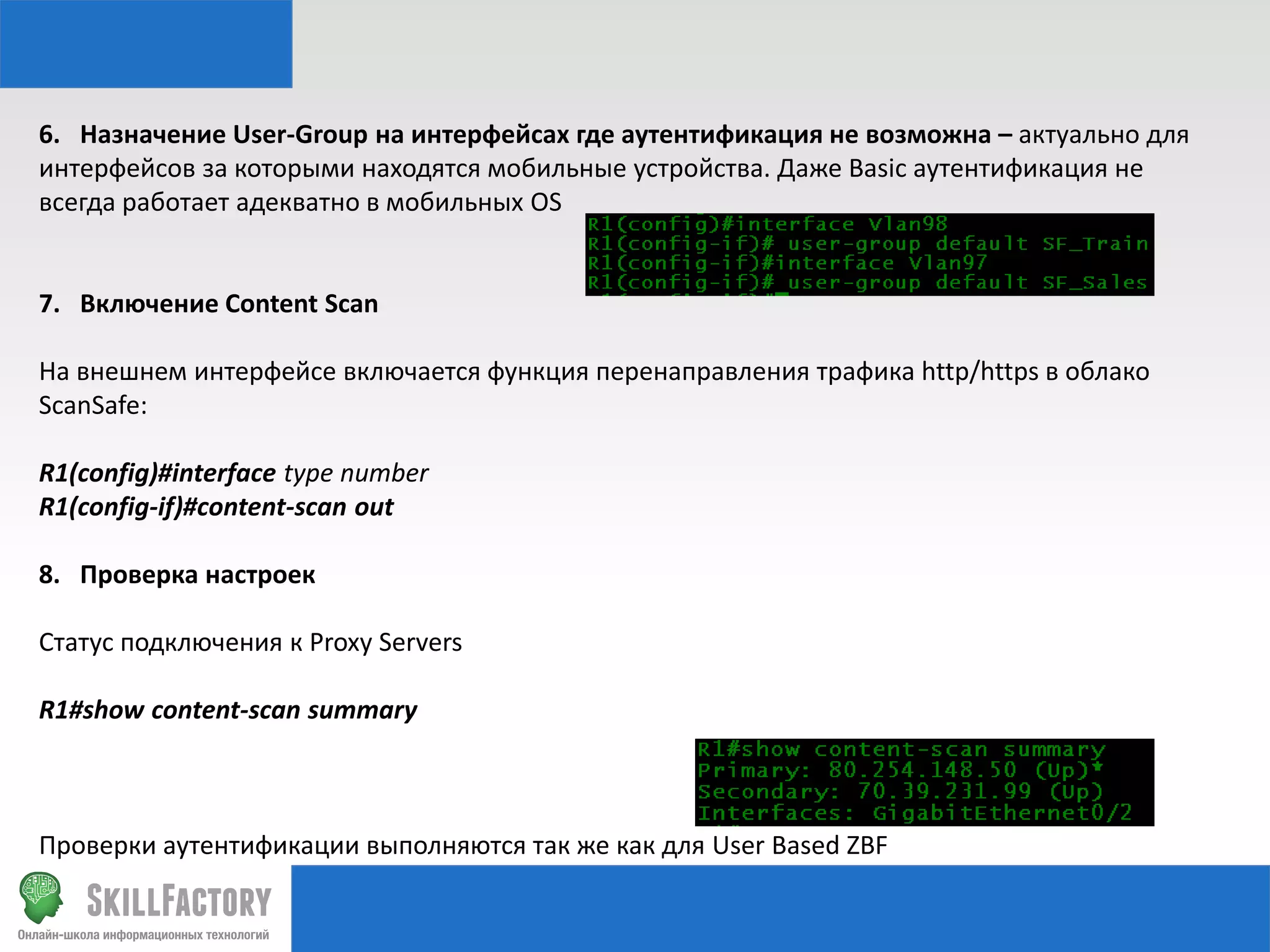 6. Назначение User-Group на интерфейсах где аутентификация не возможна – актуально для
интерфейсов за которыми находятся мобильные устройства. Даже Basic аутентификация не
всегда работает адекватно в мобильных OS

7. Включение Content Scan

На внешнем интерфейсе включается функция перенаправления трафика http/https в облако
ScanSafe:
R1(config)#interface type number
R1(config-if)#content-scan out
8. Проверка настроек
Статус подключения к Proxy Servers
R1#show content-scan summary

Проверки аутентификации выполняются так же как для User Based ZBF

 