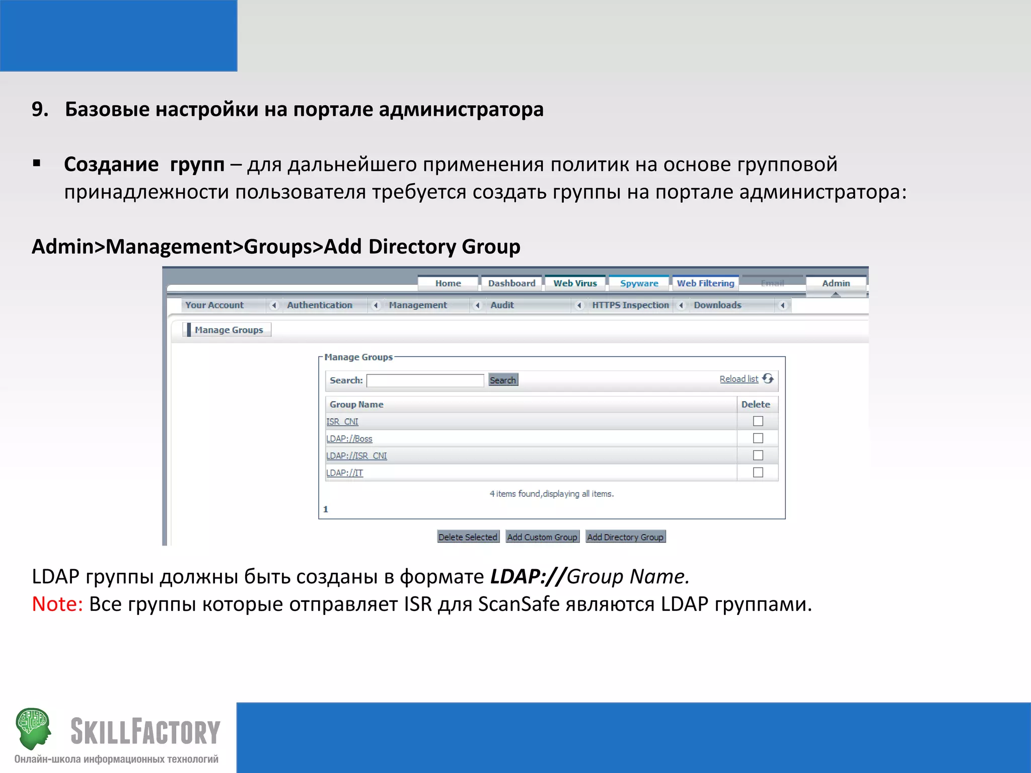 9. Базовые настройки на портале администратора
 Создание групп – для дальнейшего применения политик на основе групповой
принадлежности пользователя требуется создать группы на портале администратора:
Admin>Management>Groups>Add Directory Group

LDAP группы должны быть созданы в формате LDAP://Group Name.
Note: Все группы которые отправляет ISR для ScanSafe являются LDAP группами.

 