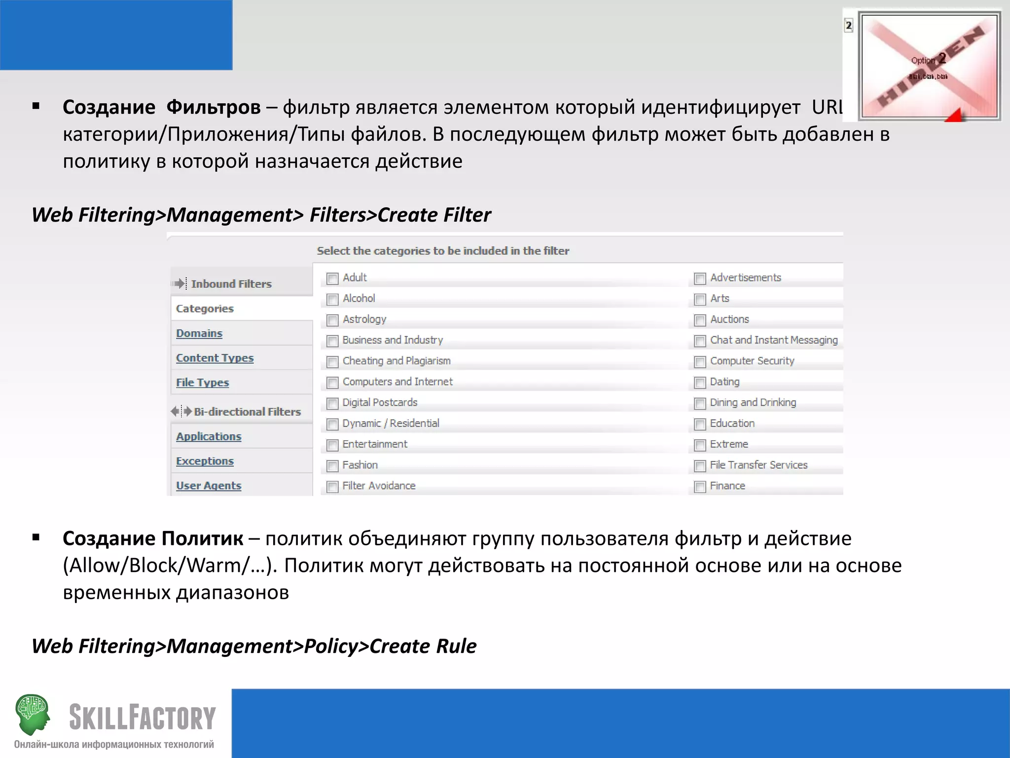  Создание Фильтров – фильтр является элементом который идентифицирует URL
категории/Приложения/Типы файлов. В последующем фильтр может быть добавлен в
политику в которой назначается действие
Web Filtering>Management> Filters>Create Filter

 Создание Политик – политик объединяют группу пользователя фильтр и действие
(Allow/Block/Warm/…). Политик могут действовать на постоянной основе или на основе
временных диапазонов
Web Filtering>Management>Policy>Create Rule

 
