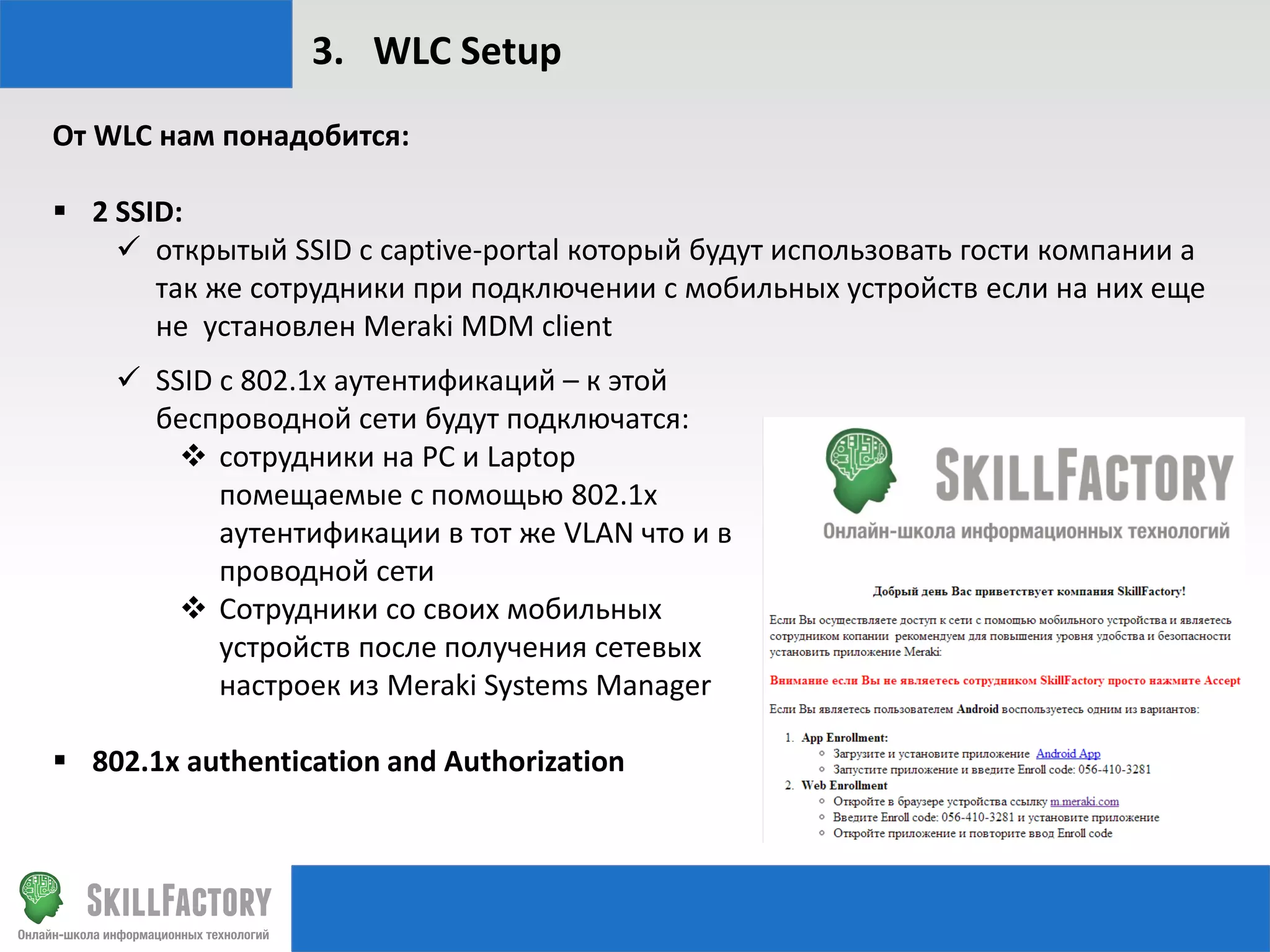 3. WLC Setup
От WLC нам понадобится:
 2 SSID:
 открытый SSID с captive-portal который будут использовать гости компании а
так же сотрудники при подключении с мобильных устройств если на них еще
не установлен Meraki MDM client
 SSID c 802.1x аутентификаций – к этой
беспроводной сети будут подключатся:
 сотрудники на PC и Laptop
помещаемые с помощью 802.1х
аутентификации в тот же VLAN что и в
проводной сети
 Сотрудники со своих мобильных
устройств после получения сетевых
настроек из Meraki Systems Manager
 802.1х authentication and Authorization

 