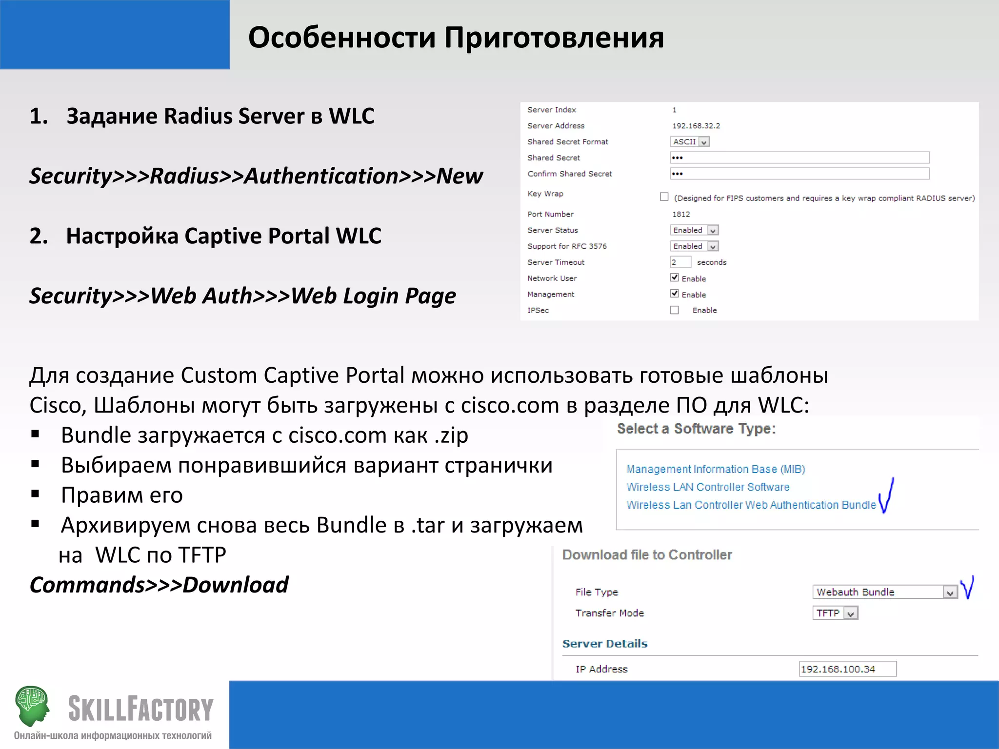 Особенности Приготовления
1. Задание Radius Server в WLC
Security>>>Radius>>Authentication>>>New
2. Настройка Captive Portal WLC
Security>>>Web Auth>>>Web Login Page
Для создание Custom Captive Portal можно использовать готовые шаблоны
Cisco, Шаблоны могут быть загружены с cisco.com в разделе ПО для WLC:
 Bundle загружается с cisco.com как .zip
 Выбираем понравившийся вариант странички
 Правим его
 Архивируем снова весь Bundle в .tar и загружаем
на WLC по TFTP
Commands>>>Download

 