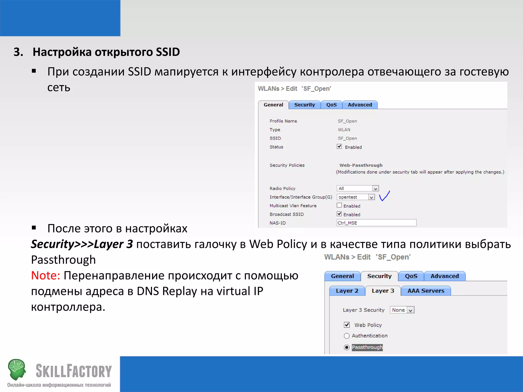 3. Настройка открытого SSID
 При создании SSID мапируется к интерфейсу контролера отвечающего за гостевую
сеть

 После этого в настройках
Security>>>Layer 3 поставить галочку в Web Policy и в качестве типа политики выбрать
Passthrough
Note: Перенаправление происходит с помощью
подмены адреса в DNS Replay на virtual IP
контроллера.

 