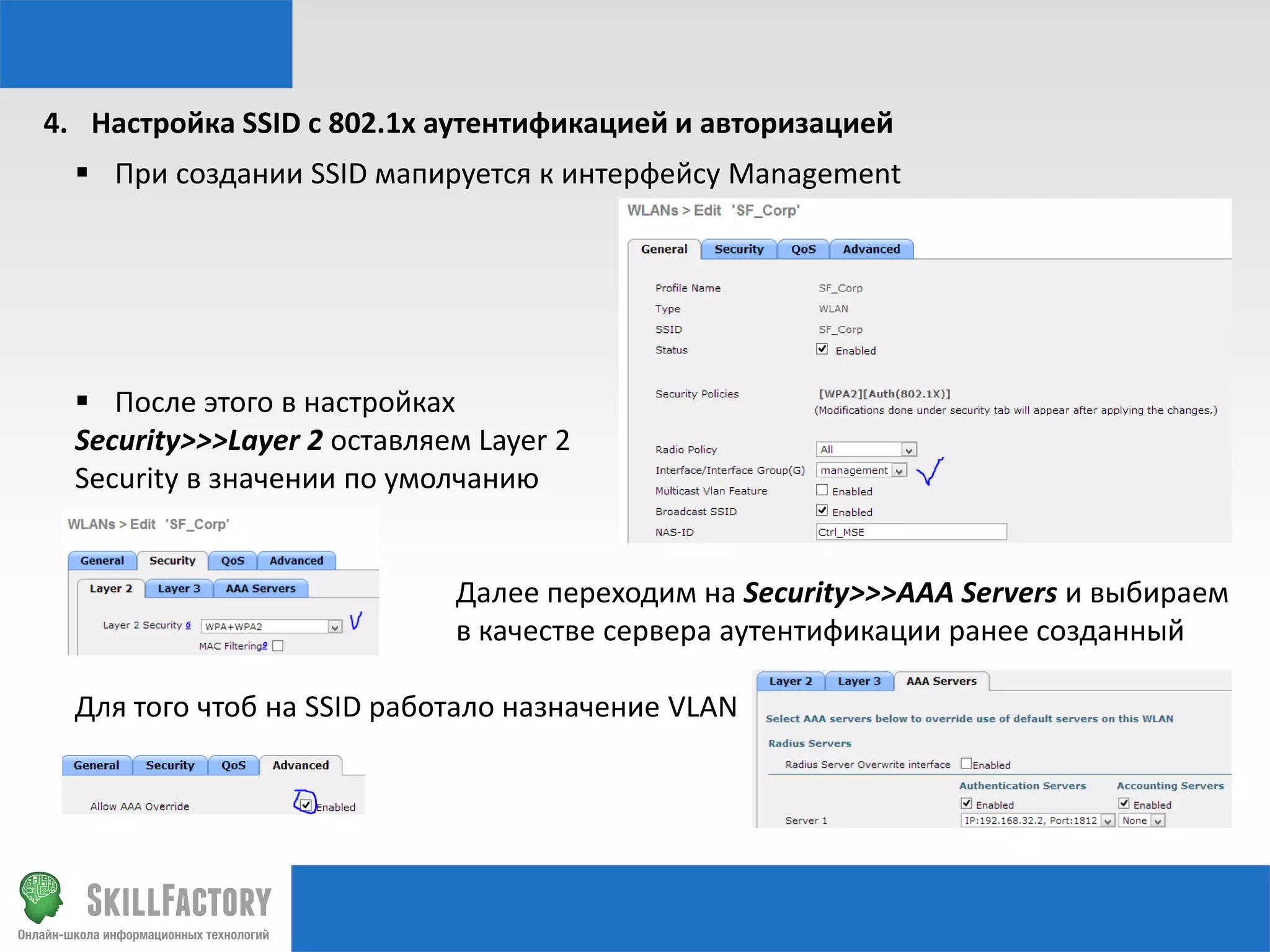 4. Настройка SSID с 802.1x аутентификацией и авторизацией
 При создании SSID мапируется к интерфейсу Management

 После этого в настройках
Security>>>Layer 2 оставляем Layer 2
Security в значении по умолчанию

Далее переходим на Security>>>AAA Servers и выбираем
в качестве сервера аутентификации ранее созданный
Для того чтоб на SSID работало назначение VLAN

 