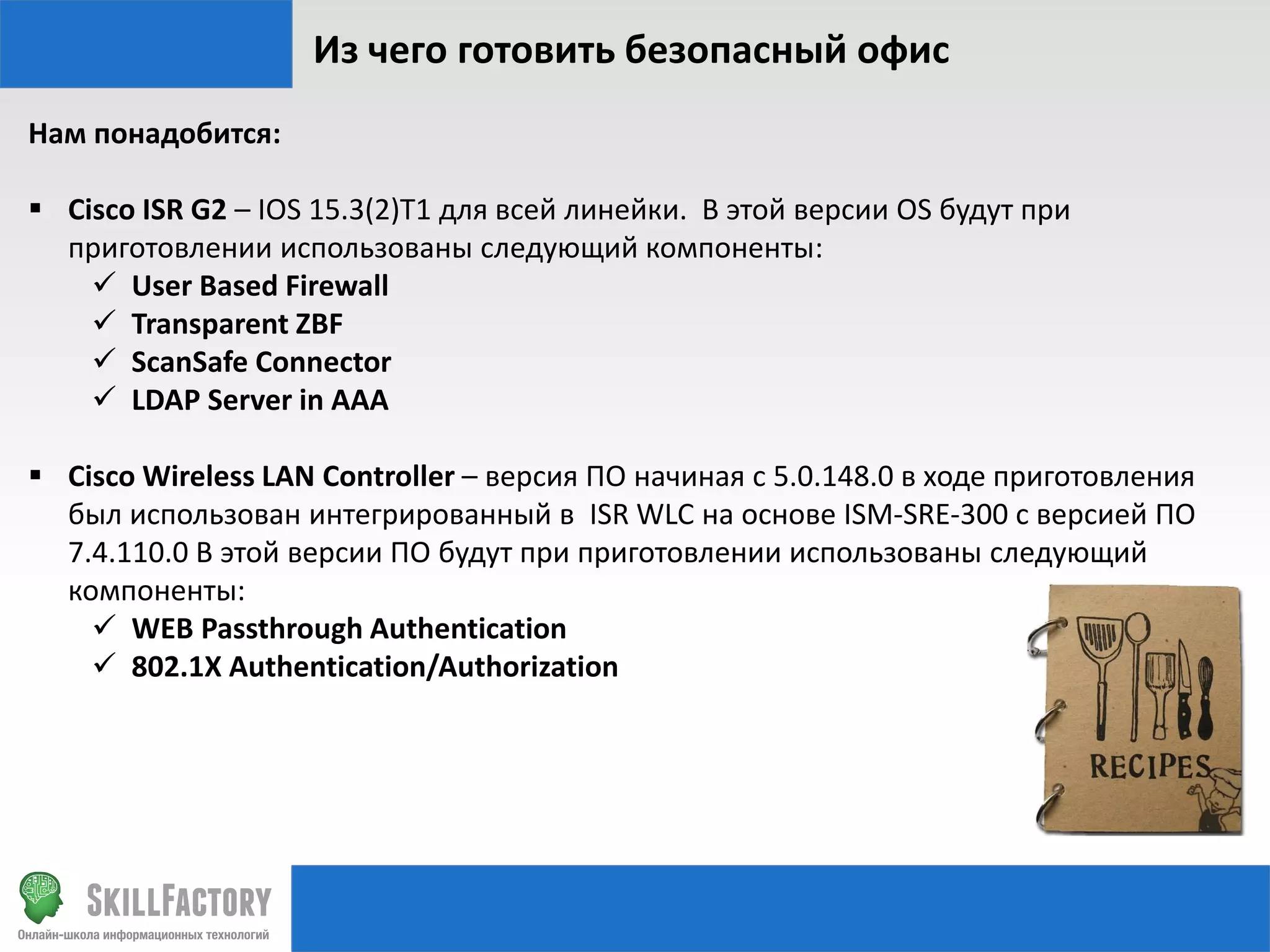 Из чего готовить безопасный офис
Нам понадобится:

 Cisco ISR G2 – IOS 15.3(2)T1 для всей линейки. В этой версии OS будут при
приготовлении использованы следующий компоненты:
 User Based Firewall
 Transparent ZBF
 ScanSafe Connector
 LDAP Server in AAA
 Cisco Wireless LAN Controller – версия ПО начиная с 5.0.148.0 в ходе приготовления
был использован интегрированный в ISR WLC на основе ISM-SRE-300 с версией ПО
7.4.110.0 В этой версии ПО будут при приготовлении использованы следующий
компоненты:
 WEB Passthrough Authentication
 802.1X Authentication/Authorization

 