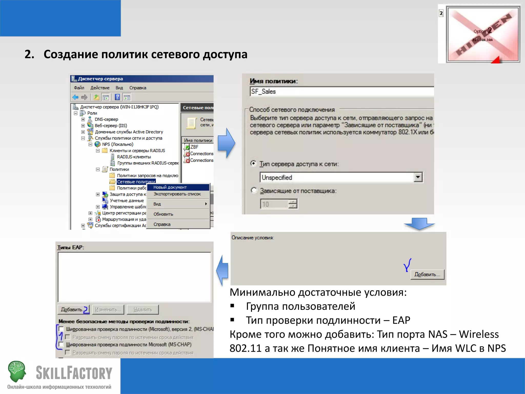 2. Создание политик сетевого доступа

Минимально достаточные условия:
 Группа пользователей
 Тип проверки подлинности – EAP
Кроме того можно добавить: Тип порта NAS – Wireless
802.11 а так же Понятное имя клиента – Имя WLC в NPS

 
