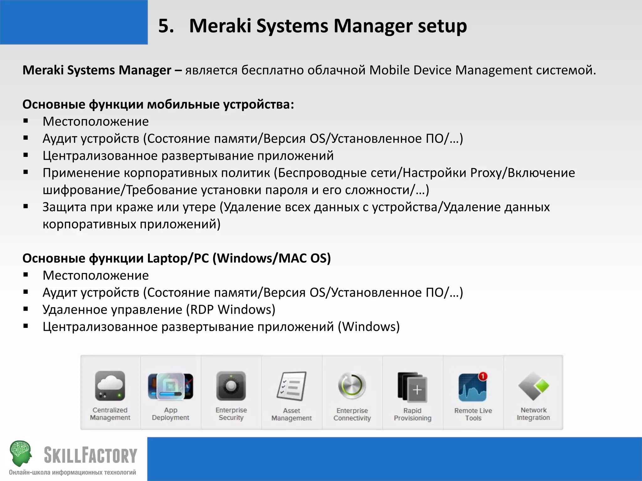 5. Meraki Systems Manager setup
Meraki Systems Manager – является бесплатно облачной Mobile Device Management системой.
Основные функции мобильные устройства:
 Местоположение
 Аудит устройств (Состояние памяти/Версия OS/Установленное ПО/…)
 Централизованное развертывание приложений
 Применение корпоративных политик (Беспроводные сети/Настройки Proxy/Включение
шифрование/Требование установки пароля и его сложности/…)
 Защита при краже или утере (Удаление всех данных с устройства/Удаление данных
корпоративных приложений)
Основные функции Laptop/PC (Windows/MAC OS)
 Местоположение
 Аудит устройств (Состояние памяти/Версия OS/Установленное ПО/…)
 Удаленное управление (RDP Windows)
 Централизованное развертывание приложений (Windows)

 