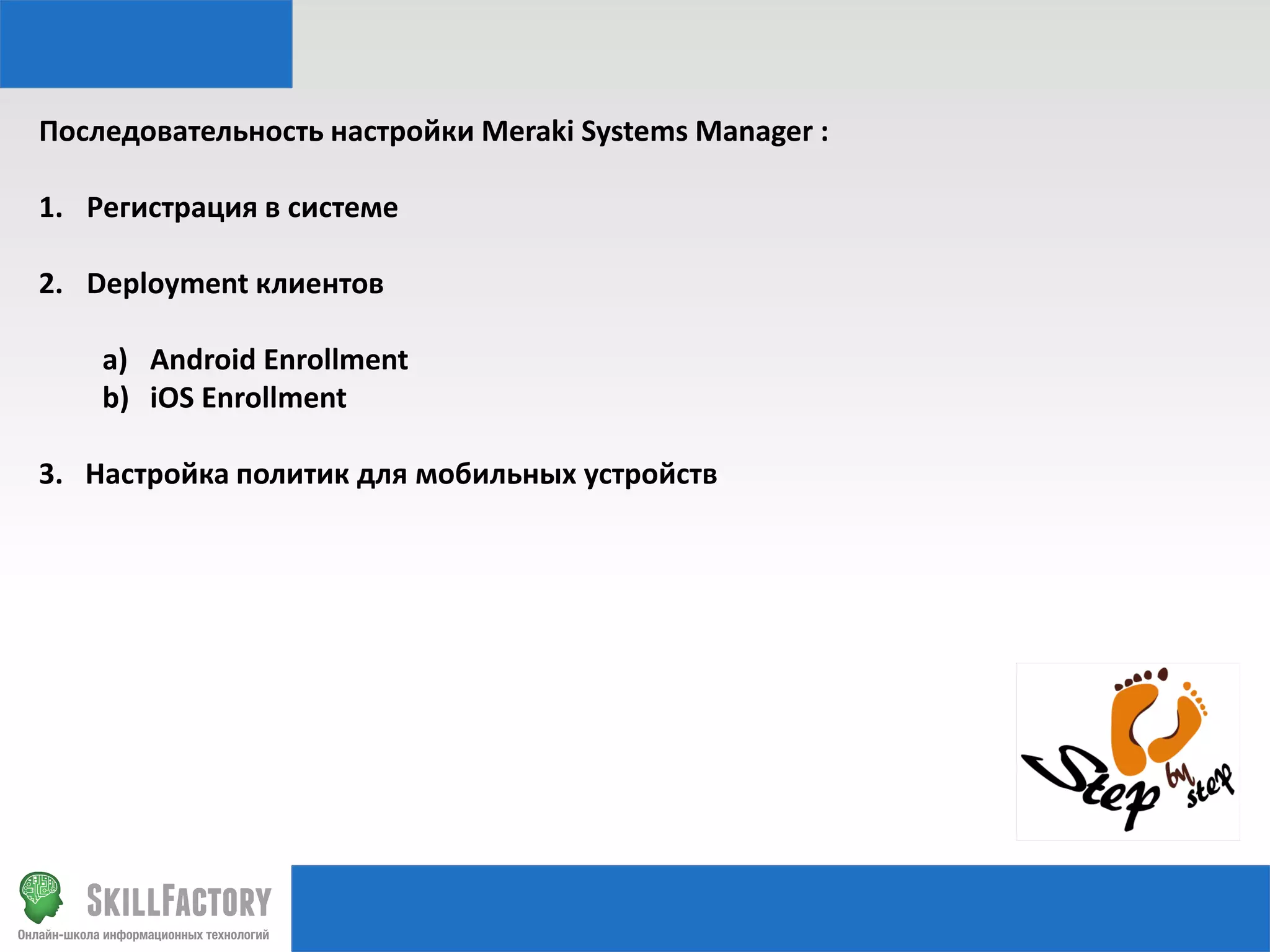 Последовательность настройки Meraki Systems Manager :
1. Регистрация в системе
2. Deployment клиентов

a) Android Enrollment
b) iOS Enrollment
3. Настройка политик для мобильных устройств

 