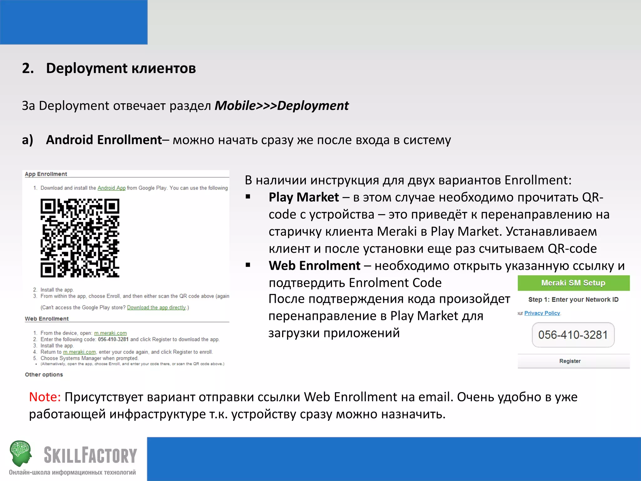 2. Deployment клиентов
За Deployment отвечает раздел Mobile>>>Deployment

a) Android Enrollment– можно начать сразу же после входа в систему
В наличии инструкция для двух вариантов Enrollment:
 Play Market – в этом случае необходимо прочитать QRcode с устройства – это приведёт к перенаправлению на
старичку клиента Meraki в Play Market. Устанавливаем
клиент и после установки еще раз считываем QR-code
 Web Enrolment – необходимо открыть указанную ссылку и
подтвердить Enrolment Code
После подтверждения кода произойдет
перенаправление в Play Market для
загрузки приложений

Note: Присутствует вариант отправки ссылки Web Enrollment на email. Очень удобно в уже
работающей инфраструктуре т.к. устройству сразу можно назначить.

 