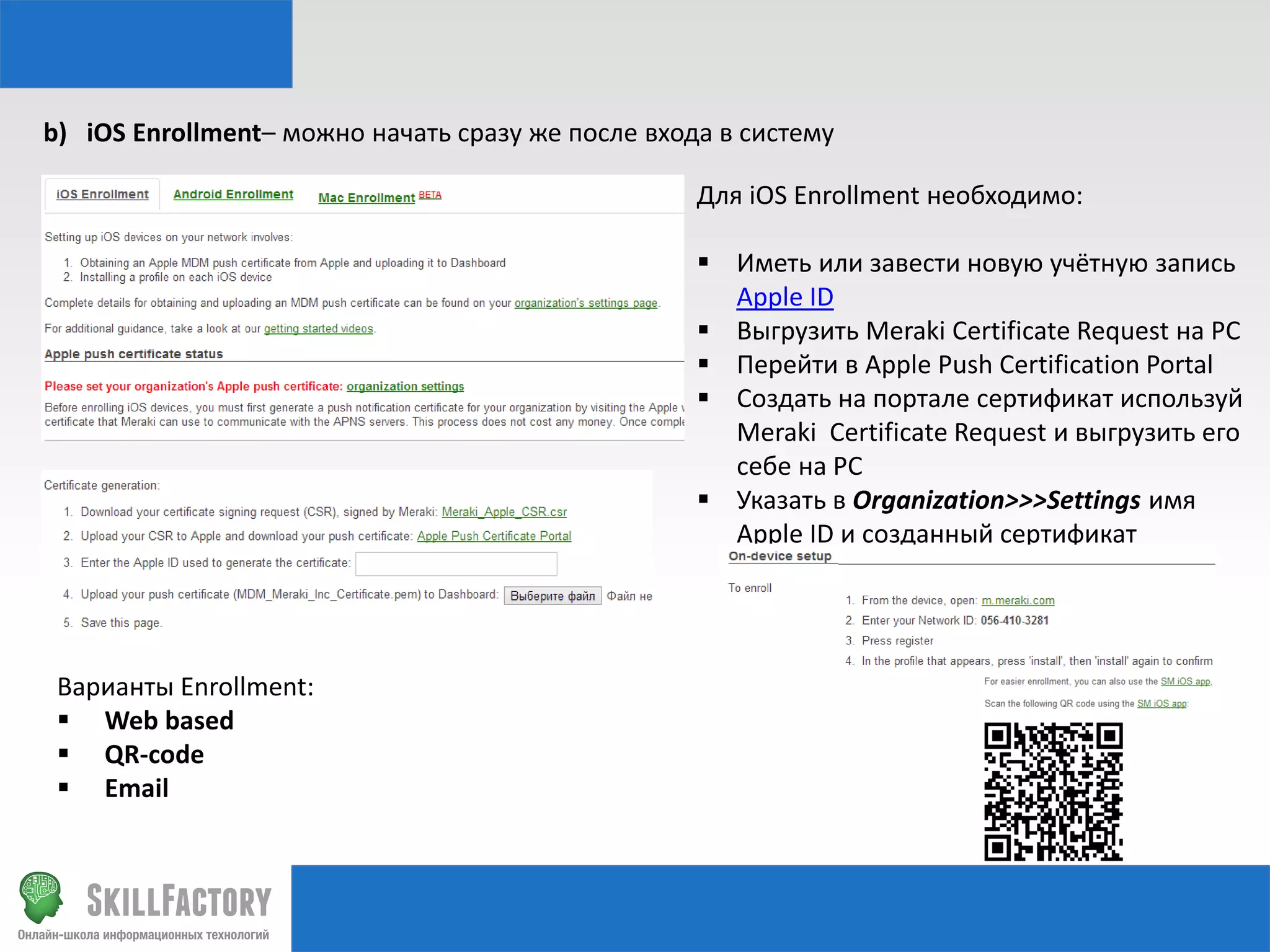 b) iOS Enrollment– можно начать сразу же после входа в систему
Для iOS Enrollment необходимо:
 Иметь или завести новую учётную запись
Apple ID
 Выгрузить Meraki Certificate Request на PC
 Перейти в Apple Push Certification Portal
 Создать на портале сертификат используй
Meraki Certificate Request и выгрузить его
себе на PC
 Указать в Organization>>>Settings имя
Apple ID и созданный сертификат

Варианты Enrollment:
 Web based
 QR-code
 Email

 