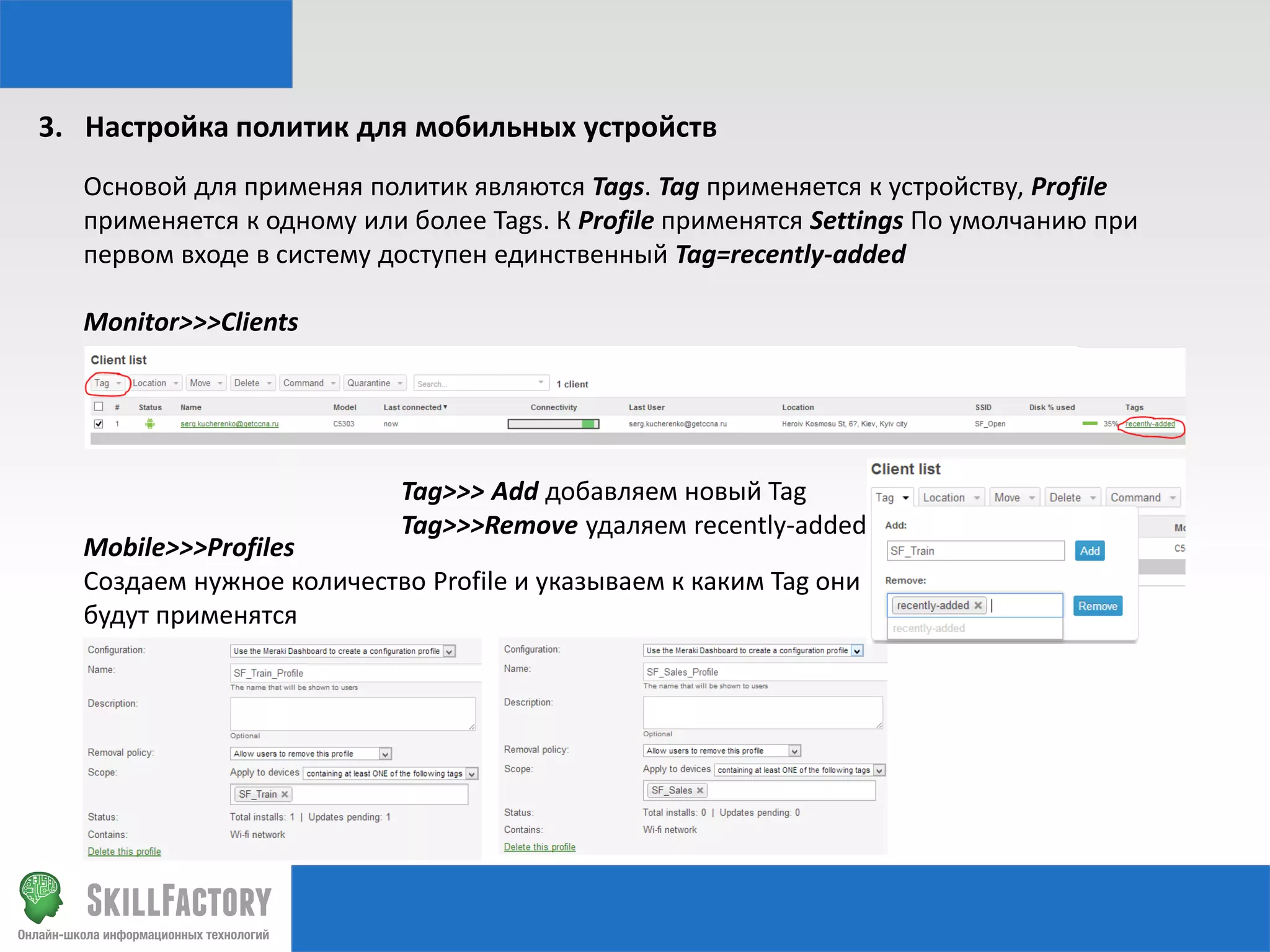3. Настройка политик для мобильных устройств
Основой для применяя политик являются Tags. Tag применяется к устройству, Profile
применяется к одному или более Tags. К Profile применятся Settings По умолчанию при
первом входе в систему доступен единственный Tag=recently-added
Monitor>>>Clients

Tag>>> Add добавляем новый Tag
Tag>>>Remove удаляем recently-added

Mobile>>>Profiles
Создаем нужное количество Profile и указываем к каким Tag они
будут применятся

 