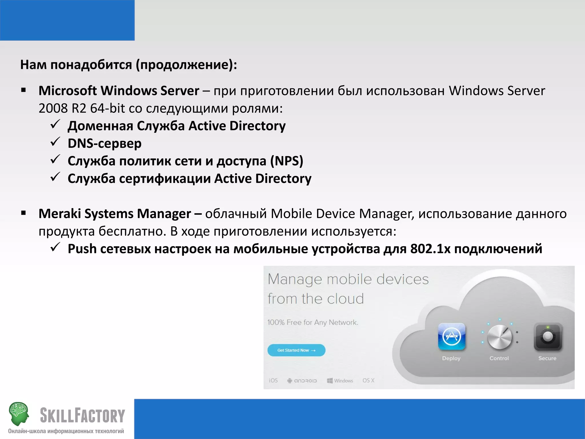 Нам понадобится (продолжение):
 Microsoft Windows Server – при приготовлении был использован Windows Server
2008 R2 64-bit со следующими ролями:
 Доменная Служба Active Directory
 DNS-сервер
 Служба политик сети и доступа (NPS)
 Служба сертификации Active Directory
 Meraki Systems Manager – облачный Mobile Device Manager, использование данного
продукта бесплатно. В ходе приготовлении используется:
 Push сетевых настроек на мобильные устройства для 802.1x подключений

 