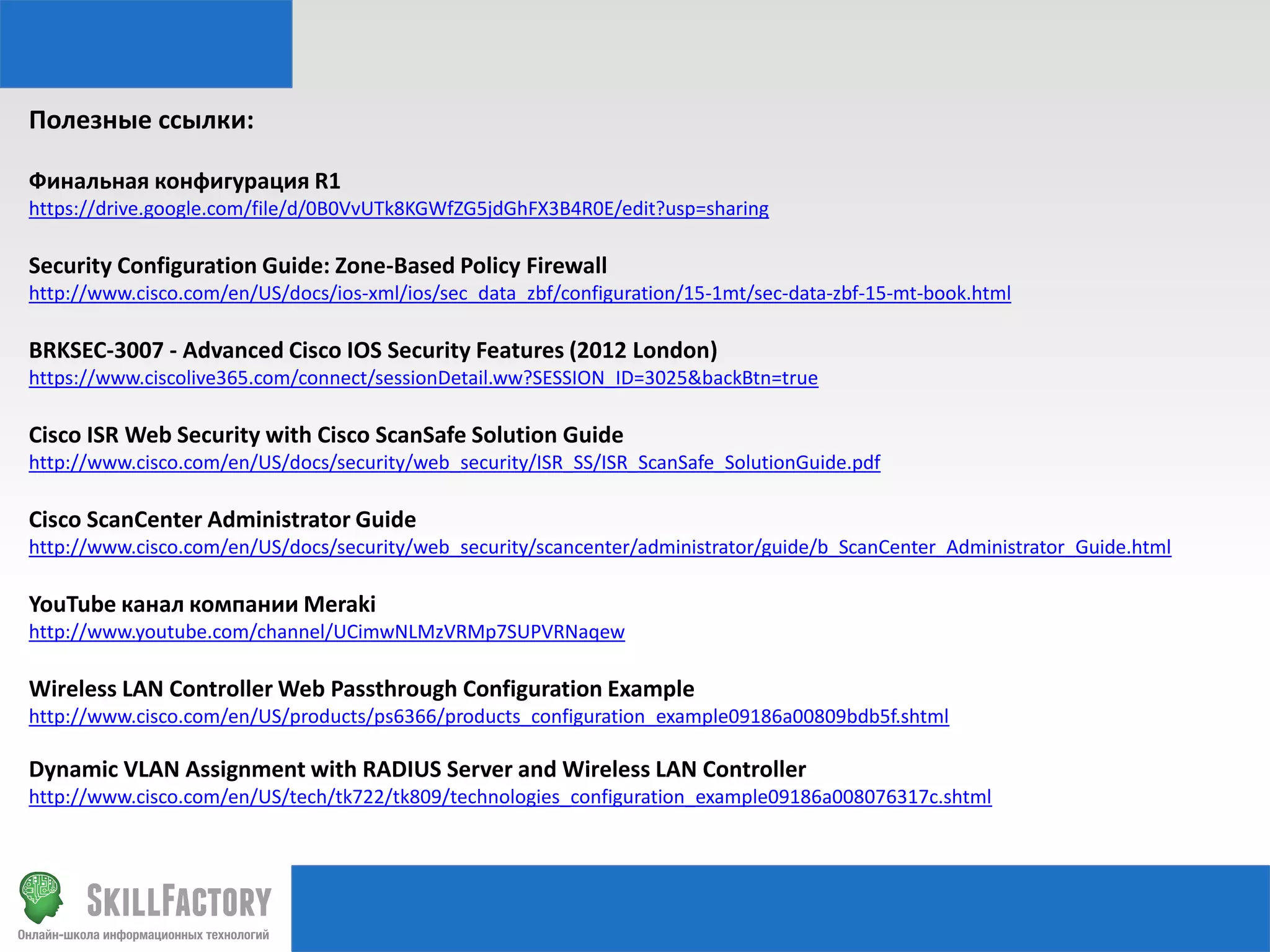 Полезные ссылки:
Финальная конфигурация R1
https://drive.google.com/file/d/0B0VvUTk8KGWfZG5jdGhFX3B4R0E/edit?usp=sharing

Security Configuration Guide: Zone-Based Policy Firewall
http://www.cisco.com/en/US/docs/ios-xml/ios/sec_data_zbf/configuration/15-1mt/sec-data-zbf-15-mt-book.html

BRKSEC-3007 - Advanced Cisco IOS Security Features (2012 London)
https://www.ciscolive365.com/connect/sessionDetail.ww?SESSION_ID=3025&backBtn=true

Cisco ISR Web Security with Cisco ScanSafe Solution Guide
http://www.cisco.com/en/US/docs/security/web_security/ISR_SS/ISR_ScanSafe_SolutionGuide.pdf

Cisco ScanCenter Administrator Guide
http://www.cisco.com/en/US/docs/security/web_security/scancenter/administrator/guide/b_ScanCenter_Administrator_Guide.html

YouTube канал компании Meraki
http://www.youtube.com/channel/UCimwNLMzVRMp7SUPVRNaqew

Wireless LAN Controller Web Passthrough Configuration Example
http://www.cisco.com/en/US/products/ps6366/products_configuration_example09186a00809bdb5f.shtml

Dynamic VLAN Assignment with RADIUS Server and Wireless LAN Controller
http://www.cisco.com/en/US/tech/tk722/tk809/technologies_configuration_example09186a008076317c.shtml

 
