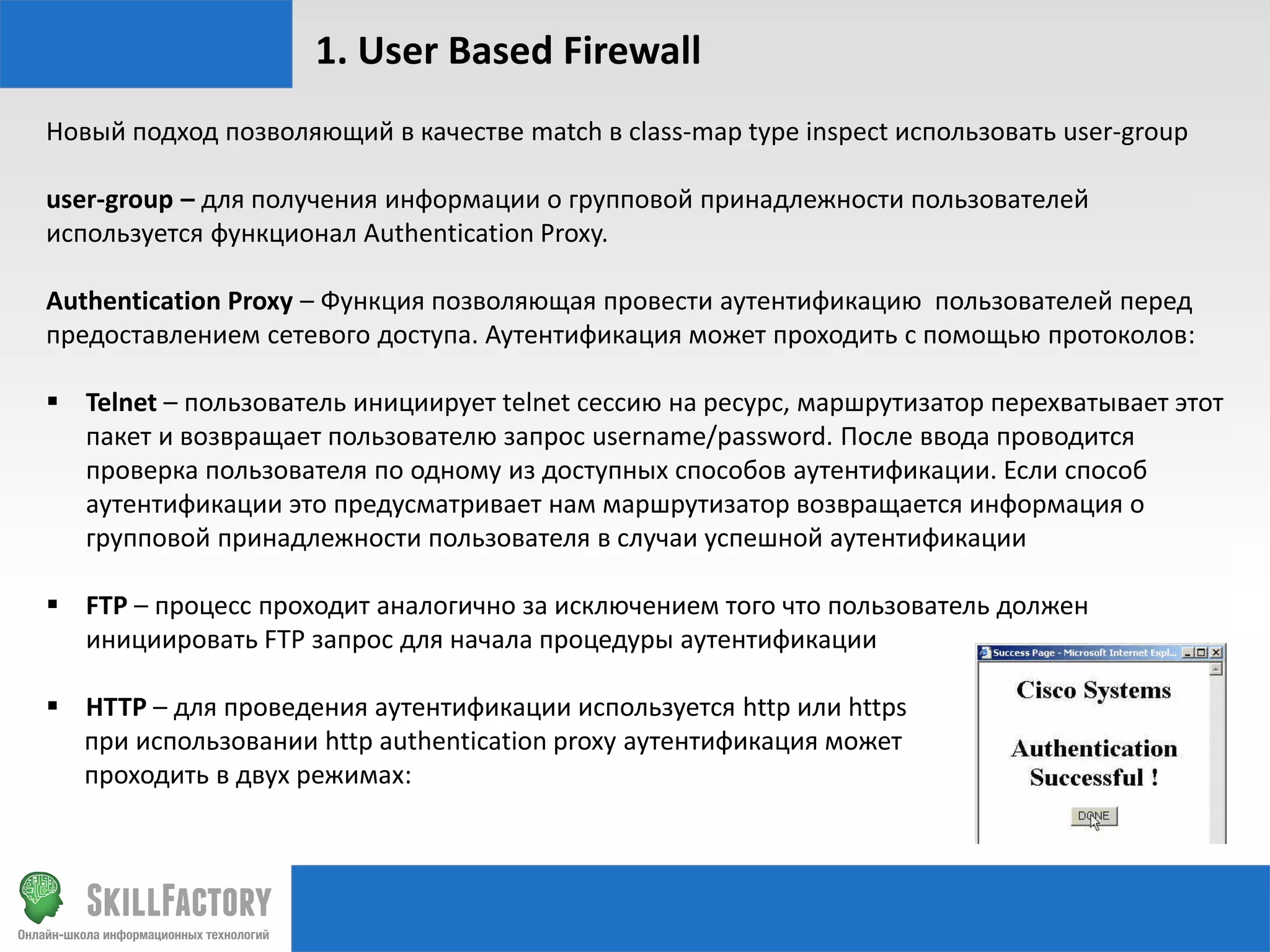 1. User Based Firewall
Новый подход позволяющий в качестве match в class-map type inspect использовать user-group

user-group – для получения информации о групповой принадлежности пользователей
используется функционал Authentication Proxy.
Authentication Proxy – Функция позволяющая провести аутентификацию пользователей перед
предоставлением сетевого доступа. Аутентификация может проходить с помощью протоколов:

 Telnet – пользователь инициирует telnet сессию на ресурс, маршрутизатор перехватывает этот
пакет и возвращает пользователю запрос username/password. После ввода проводится
проверка пользователя по одному из доступных способов аутентификации. Если способ
аутентификации это предусматривает нам маршрутизатор возвращается информация о
групповой принадлежности пользователя в случаи успешной аутентификации
 FTP – процесс проходит аналогично за исключением того что пользователь должен
инициировать FTP запрос для начала процедуры аутентификации
 HTTP – для проведения аутентификации используется http или https
при использовании http authentication proxy аутентификация может
проходить в двух режимах:

 