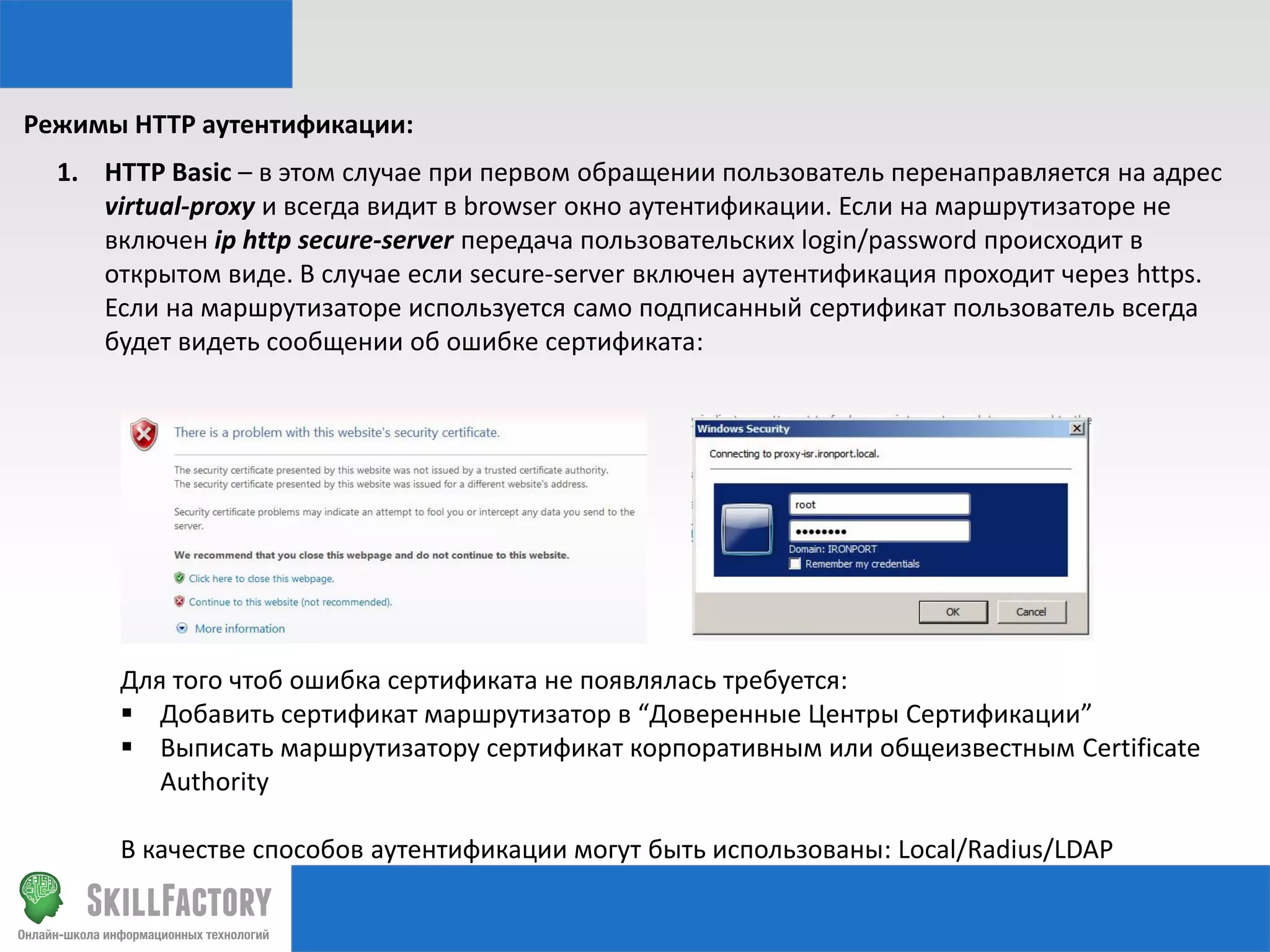Режимы HTTP аутентификации:
1. HTTP Basic – в этом случае при первом обращении пользователь перенаправляется на адрес
virtual-proxy и всегда видит в browser окно аутентификации. Если на маршрутизаторе не
включен ip http secure-server передача пользовательских login/password происходит в
открытом виде. В случае если secure-server включен аутентификация проходит через https.
Если на маршрутизаторе используется само подписанный сертификат пользователь всегда
будет видеть сообщении об ошибке сертификата:

Для того чтоб ошибка сертификата не появлялась требуется:
 Добавить сертификат маршрутизатор в “Доверенные Центры Сертификации”
 Выписать маршрутизатору сертификат корпоративным или общеизвестным Certificate
Authority
В качестве способов аутентификации могут быть использованы: Local/Radius/LDAP

 