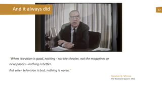 “When television is good, nothing - not the theater, not the magazines or
newspapers - nothing is better.
But when television is bad, nothing is worse.”
12And it always did
Newton N. Minow
The Wasteland Speech, 1961
 