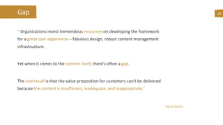 Gap
“ Organizations invest tremendous resources on developing the framework
for a great user experience – fabulous design, robust content management
infrastructure.
Yet when it comes to the content itself, there’s often a gap.
The end result is that the value proposition for customers can’t be delivered
because the content is insufficient, inadequate, and inappropriate.”
23
Rahel Bailie
 