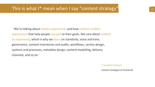 This is what I* mean when I say “content strategy”
“We’re talking about holistic experiences and how content enables
experiences that help people succeed at their goals. We care about content
as experience, which is why we focus on standards, voice and tone,
governance, content inventories and audits, workflows, service design,
systems and processes, metadata design, content modelling, delivery
channels, and so on.”
27
* Jonathan Colman
content strategist at Facebook
 