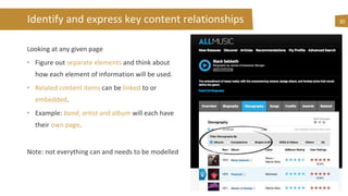 Identify and express key content relationships
Looking at any given page
• Figure out separate elements and think about
how each element of information will be used.
• Related content items can be linked to or
embedded.
• Example: band, artist and album will each have
their own page.
Note: not everything can and needs to be modelled
30
 