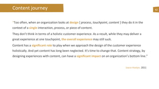 Content journey
“Too often, when an organization looks at design [ process, touchpoint, content ] they do it in the
context of a single interaction, process, or piece of content.
They don’t think in terms of a holistic customer experience. As a result, while they may deliver a
great experience at one touchpoint, the overall experience may still suck.
Content has a significant role to play when we approach the design of the customer experience
holistically. And yet content has long been neglected. It’s time to change that. Content strategy, by
designing experiences with content, can have a significant impact on an organization’s bottom line.”
Joyce Hostyn, 2011
42
 