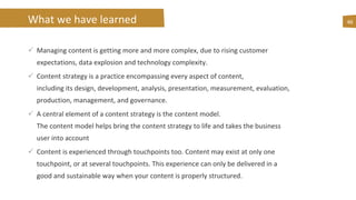 What we have learned
 Managing content is getting more and more complex, due to rising customer
expectations, data explosion and technology complexity.
 Content strategy is a practice encompassing every aspect of content,
including its design, development, analysis, presentation, measurement, evaluation,
production, management, and governance.
 A central element of a content strategy is the content model.
The content model helps bring the content strategy to life and takes the business
user into account
 Content is experienced through touchpoints too. Content may exist at only one
touchpoint, or at several touchpoints. This experience can only be delivered in a
good and sustainable way when your content is properly structured.
46
 