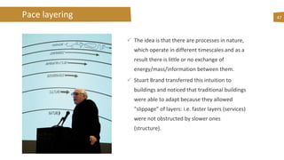 47
 The idea is that there are processes in nature,
which operate in different timescales and as a
result there is little or no exchange of
energy/mass/information between them.
 Stuart Brand transferred this intuition to
buildings and noticed that traditional buildings
were able to adapt because they allowed
“slippage” of layers: i.e. faster layers (services)
were not obstructed by slower ones
(structure).
Pace layering
 